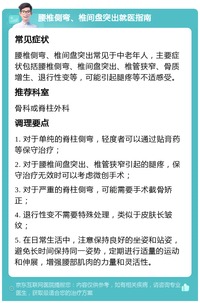 腰椎侧弯、椎间盘突出就医指南 常见症状 腰椎侧弯、椎间盘突出常见于中老年人，主要症状包括腰椎侧弯、椎间盘突出、椎管狭窄、骨质增生、退行性变等，可能引起腿疼等不适感受。 推荐科室 骨科或脊柱外科 调理要点 1. 对于单纯的脊柱侧弯，轻度者可以通过贴膏药等保守治疗； 2. 对于腰椎间盘突出、椎管狭窄引起的腿疼，保守治疗无效时可以考虑微创手术； 3. 对于严重的脊柱侧弯，可能需要手术截骨矫正； 4. 退行性变不需要特殊处理，类似于皮肤长皱纹； 5. 在日常生活中，注意保持良好的坐姿和站姿，避免长时间保持同一姿势，定期进行适量的运动和伸展，增强腰部肌肉的力量和灵活性。