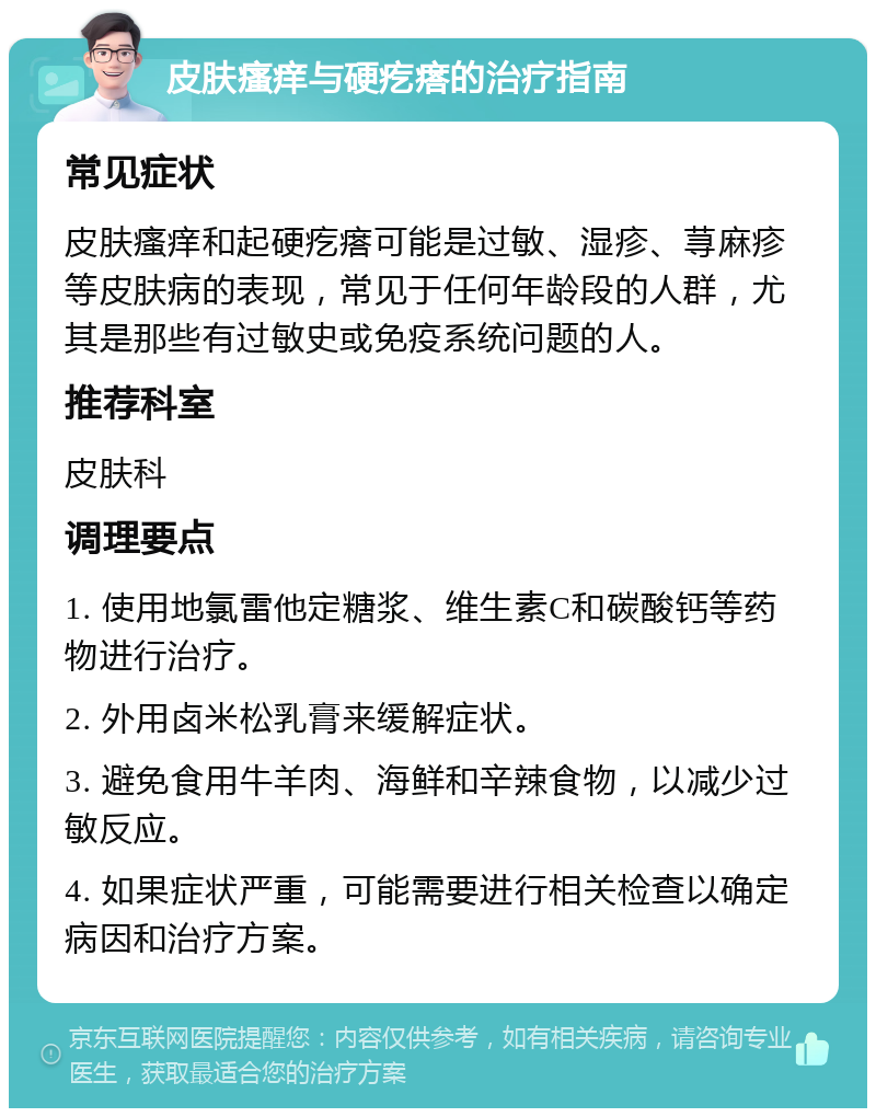 皮肤瘙痒与硬疙瘩的治疗指南 常见症状 皮肤瘙痒和起硬疙瘩可能是过敏、湿疹、荨麻疹等皮肤病的表现，常见于任何年龄段的人群，尤其是那些有过敏史或免疫系统问题的人。 推荐科室 皮肤科 调理要点 1. 使用地氯雷他定糖浆、维生素C和碳酸钙等药物进行治疗。 2. 外用卤米松乳膏来缓解症状。 3. 避免食用牛羊肉、海鲜和辛辣食物，以减少过敏反应。 4. 如果症状严重，可能需要进行相关检查以确定病因和治疗方案。