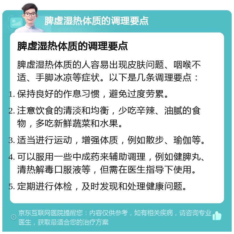 脾虚湿热体质的调理要点 脾虚湿热体质的调理要点 脾虚湿热体质的人容易出现皮肤问题、咽喉不适、手脚冰凉等症状。以下是几条调理要点： 保持良好的作息习惯，避免过度劳累。 注意饮食的清淡和均衡，少吃辛辣、油腻的食物，多吃新鲜蔬菜和水果。 适当进行运动，增强体质，例如散步、瑜伽等。 可以服用一些中成药来辅助调理，例如健脾丸、清热解毒口服液等，但需在医生指导下使用。 定期进行体检，及时发现和处理健康问题。