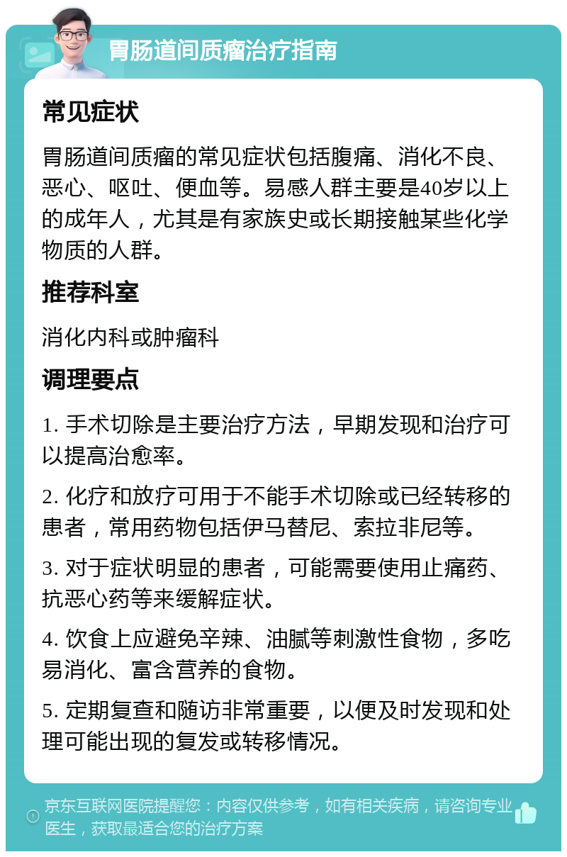 胃肠道间质瘤治疗指南 常见症状 胃肠道间质瘤的常见症状包括腹痛、消化不良、恶心、呕吐、便血等。易感人群主要是40岁以上的成年人，尤其是有家族史或长期接触某些化学物质的人群。 推荐科室 消化内科或肿瘤科 调理要点 1. 手术切除是主要治疗方法，早期发现和治疗可以提高治愈率。 2. 化疗和放疗可用于不能手术切除或已经转移的患者，常用药物包括伊马替尼、索拉非尼等。 3. 对于症状明显的患者，可能需要使用止痛药、抗恶心药等来缓解症状。 4. 饮食上应避免辛辣、油腻等刺激性食物，多吃易消化、富含营养的食物。 5. 定期复查和随访非常重要，以便及时发现和处理可能出现的复发或转移情况。