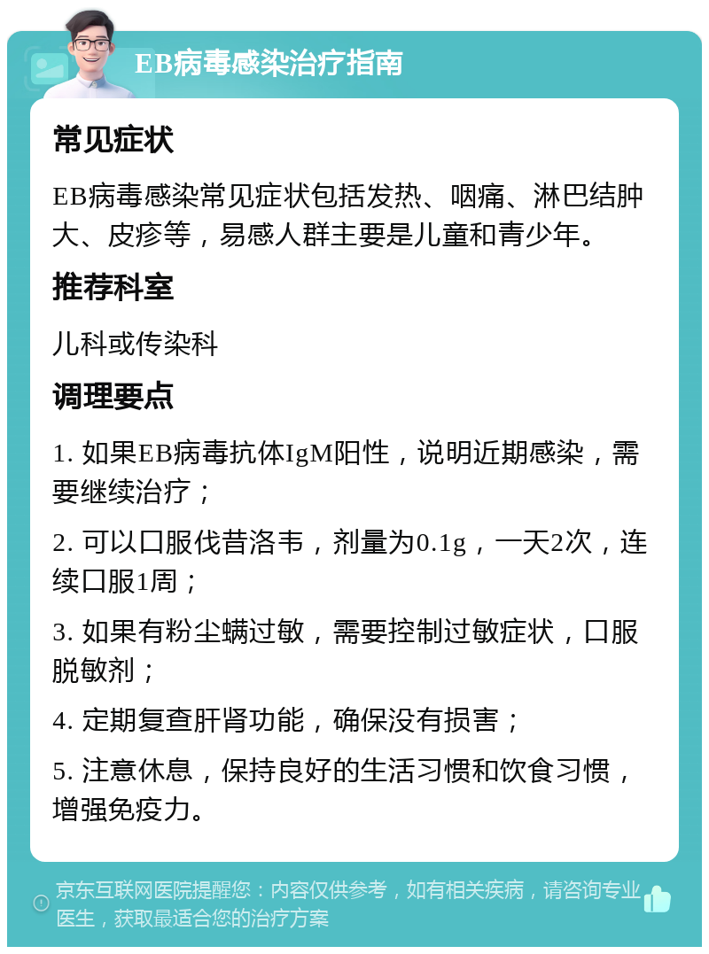 EB病毒感染治疗指南 常见症状 EB病毒感染常见症状包括发热、咽痛、淋巴结肿大、皮疹等，易感人群主要是儿童和青少年。 推荐科室 儿科或传染科 调理要点 1. 如果EB病毒抗体IgM阳性，说明近期感染，需要继续治疗； 2. 可以口服伐昔洛韦，剂量为0.1g，一天2次，连续口服1周； 3. 如果有粉尘螨过敏，需要控制过敏症状，口服脱敏剂； 4. 定期复查肝肾功能，确保没有损害； 5. 注意休息，保持良好的生活习惯和饮食习惯，增强免疫力。