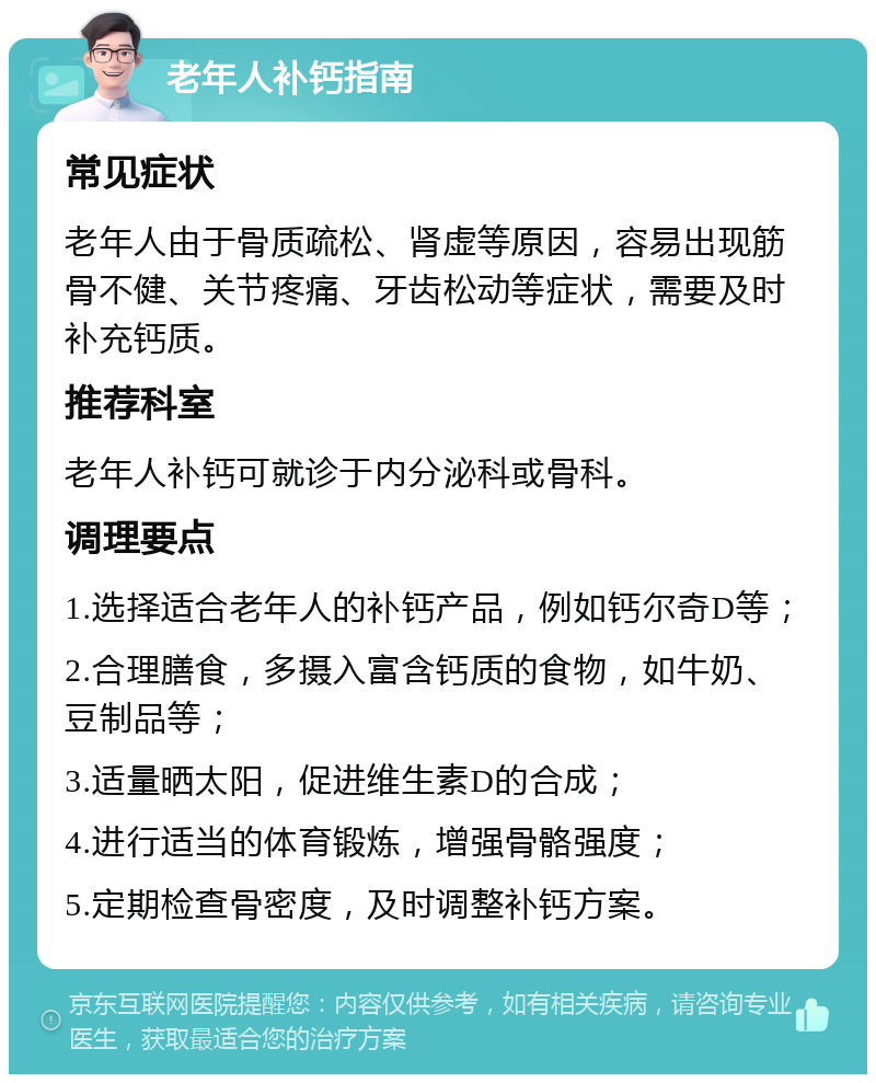 老年人补钙指南 常见症状 老年人由于骨质疏松、肾虚等原因，容易出现筋骨不健、关节疼痛、牙齿松动等症状，需要及时补充钙质。 推荐科室 老年人补钙可就诊于内分泌科或骨科。 调理要点 1.选择适合老年人的补钙产品，例如钙尔奇D等； 2.合理膳食，多摄入富含钙质的食物，如牛奶、豆制品等； 3.适量晒太阳，促进维生素D的合成； 4.进行适当的体育锻炼，增强骨骼强度； 5.定期检查骨密度，及时调整补钙方案。