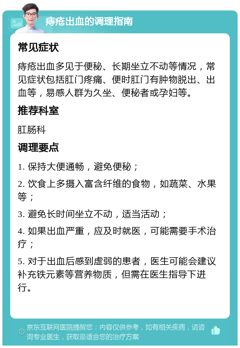 痔疮出血的调理指南 常见症状 痔疮出血多见于便秘、长期坐立不动等情况，常见症状包括肛门疼痛、便时肛门有肿物脱出、出血等，易感人群为久坐、便秘者或孕妇等。 推荐科室 肛肠科 调理要点 1. 保持大便通畅，避免便秘； 2. 饮食上多摄入富含纤维的食物，如蔬菜、水果等； 3. 避免长时间坐立不动，适当活动； 4. 如果出血严重，应及时就医，可能需要手术治疗； 5. 对于出血后感到虚弱的患者，医生可能会建议补充铁元素等营养物质，但需在医生指导下进行。