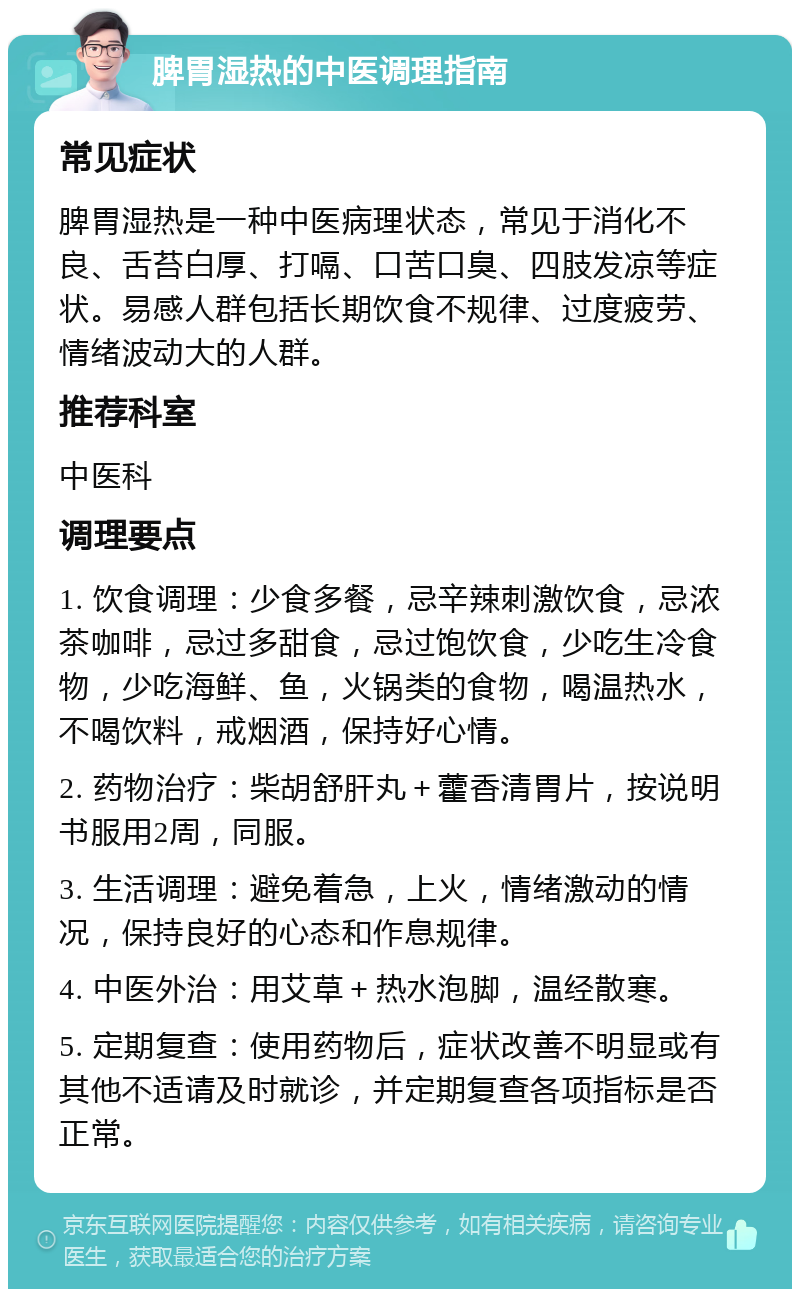 脾胃湿热的中医调理指南 常见症状 脾胃湿热是一种中医病理状态，常见于消化不良、舌苔白厚、打嗝、口苦口臭、四肢发凉等症状。易感人群包括长期饮食不规律、过度疲劳、情绪波动大的人群。 推荐科室 中医科 调理要点 1. 饮食调理：少食多餐，忌辛辣刺激饮食，忌浓茶咖啡，忌过多甜食，忌过饱饮食，少吃生冷食物，少吃海鲜、鱼，火锅类的食物，喝温热水，不喝饮料，戒烟酒，保持好心情。 2. 药物治疗：柴胡舒肝丸＋藿香清胃片，按说明书服用2周，同服。 3. 生活调理：避免着急，上火，情绪激动的情况，保持良好的心态和作息规律。 4. 中医外治：用艾草＋热水泡脚，温经散寒。 5. 定期复查：使用药物后，症状改善不明显或有其他不适请及时就诊，并定期复查各项指标是否正常。