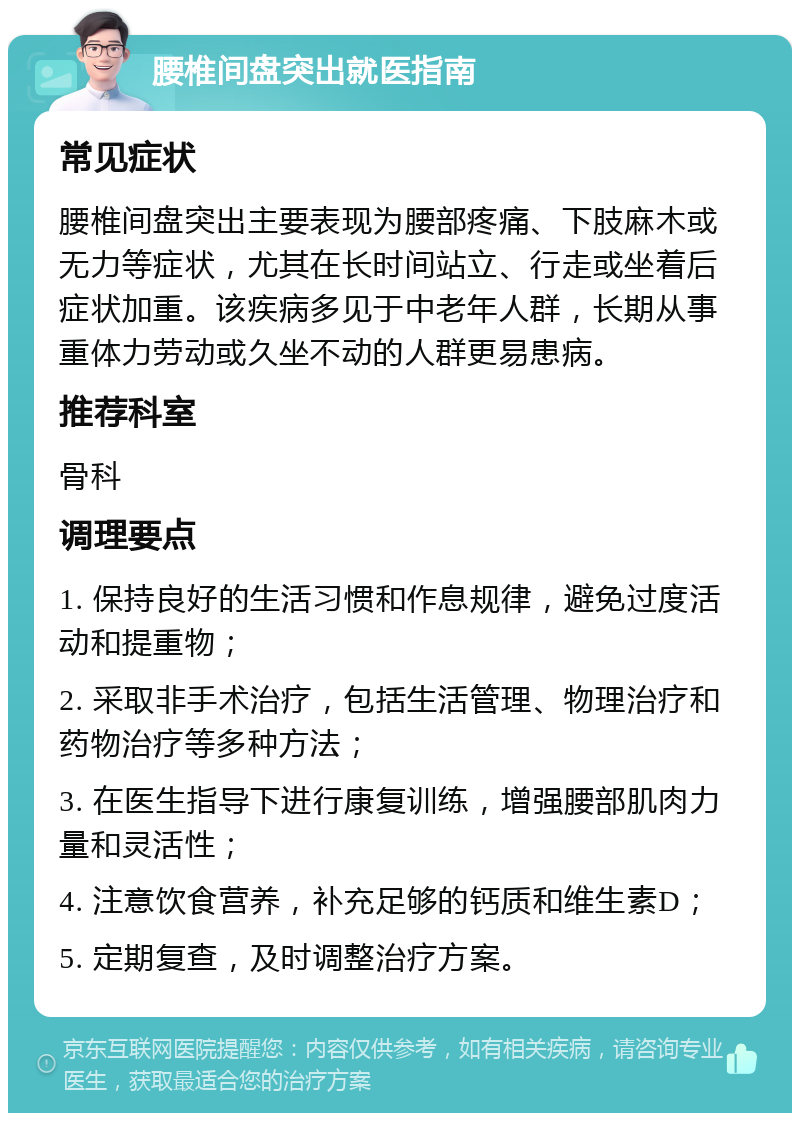 腰椎间盘突出就医指南 常见症状 腰椎间盘突出主要表现为腰部疼痛、下肢麻木或无力等症状，尤其在长时间站立、行走或坐着后症状加重。该疾病多见于中老年人群，长期从事重体力劳动或久坐不动的人群更易患病。 推荐科室 骨科 调理要点 1. 保持良好的生活习惯和作息规律，避免过度活动和提重物； 2. 采取非手术治疗，包括生活管理、物理治疗和药物治疗等多种方法； 3. 在医生指导下进行康复训练，增强腰部肌肉力量和灵活性； 4. 注意饮食营养，补充足够的钙质和维生素D； 5. 定期复查，及时调整治疗方案。