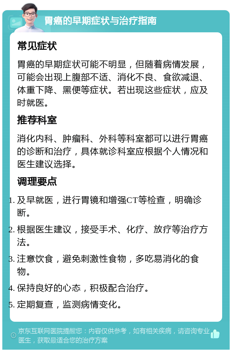 胃癌的早期症状与治疗指南 常见症状 胃癌的早期症状可能不明显，但随着病情发展，可能会出现上腹部不适、消化不良、食欲减退、体重下降、黑便等症状。若出现这些症状，应及时就医。 推荐科室 消化内科、肿瘤科、外科等科室都可以进行胃癌的诊断和治疗，具体就诊科室应根据个人情况和医生建议选择。 调理要点 及早就医，进行胃镜和增强CT等检查，明确诊断。 根据医生建议，接受手术、化疗、放疗等治疗方法。 注意饮食，避免刺激性食物，多吃易消化的食物。 保持良好的心态，积极配合治疗。 定期复查，监测病情变化。