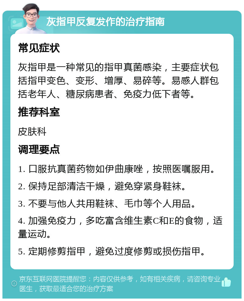 灰指甲反复发作的治疗指南 常见症状 灰指甲是一种常见的指甲真菌感染，主要症状包括指甲变色、变形、增厚、易碎等。易感人群包括老年人、糖尿病患者、免疫力低下者等。 推荐科室 皮肤科 调理要点 1. 口服抗真菌药物如伊曲康唑，按照医嘱服用。 2. 保持足部清洁干燥，避免穿紧身鞋袜。 3. 不要与他人共用鞋袜、毛巾等个人用品。 4. 加强免疫力，多吃富含维生素C和E的食物，适量运动。 5. 定期修剪指甲，避免过度修剪或损伤指甲。