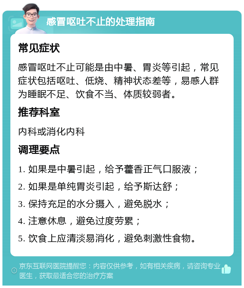 感冒呕吐不止的处理指南 常见症状 感冒呕吐不止可能是由中暑、胃炎等引起，常见症状包括呕吐、低烧、精神状态差等，易感人群为睡眠不足、饮食不当、体质较弱者。 推荐科室 内科或消化内科 调理要点 1. 如果是中暑引起，给予藿香正气口服液； 2. 如果是单纯胃炎引起，给予斯达舒； 3. 保持充足的水分摄入，避免脱水； 4. 注意休息，避免过度劳累； 5. 饮食上应清淡易消化，避免刺激性食物。