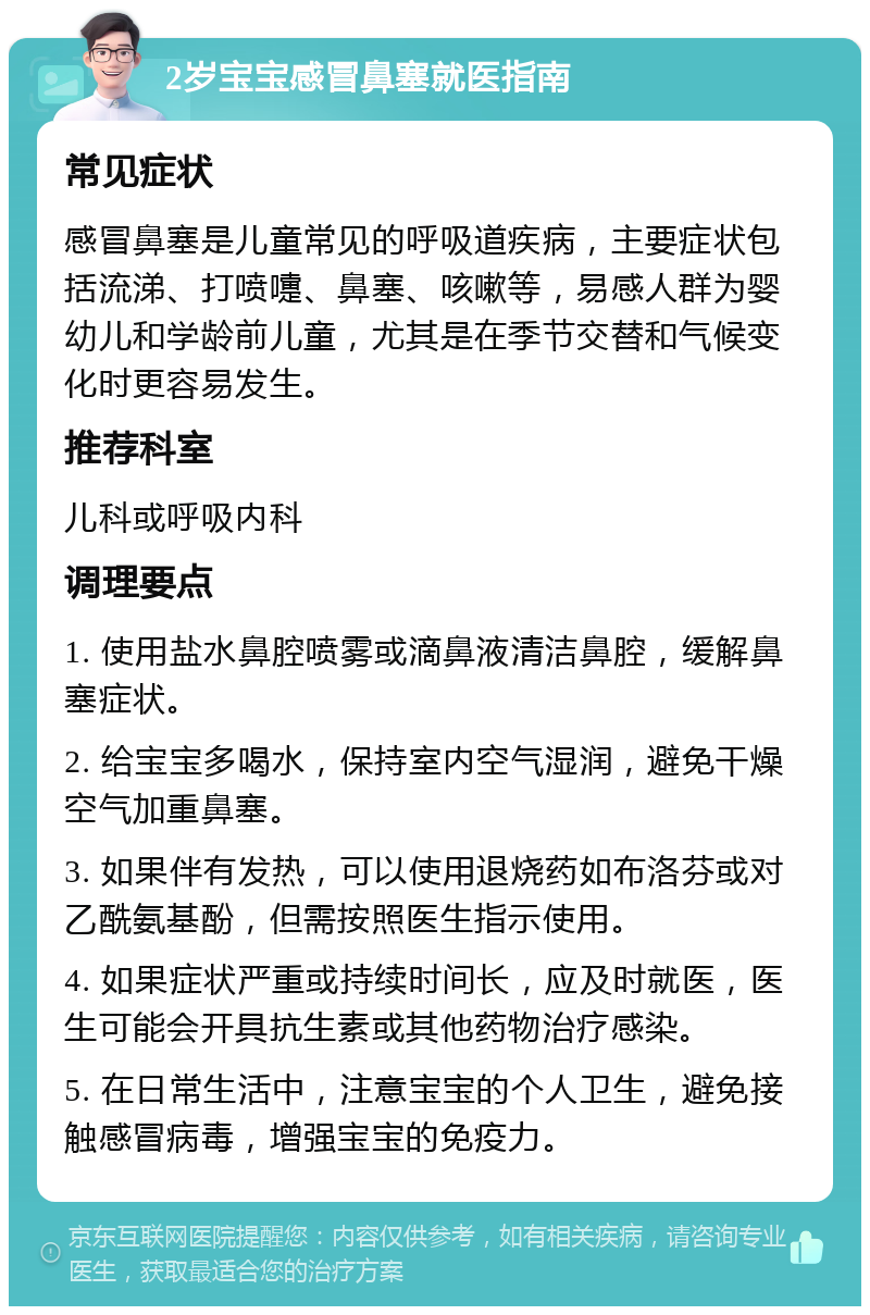 2岁宝宝感冒鼻塞就医指南 常见症状 感冒鼻塞是儿童常见的呼吸道疾病，主要症状包括流涕、打喷嚏、鼻塞、咳嗽等，易感人群为婴幼儿和学龄前儿童，尤其是在季节交替和气候变化时更容易发生。 推荐科室 儿科或呼吸内科 调理要点 1. 使用盐水鼻腔喷雾或滴鼻液清洁鼻腔，缓解鼻塞症状。 2. 给宝宝多喝水，保持室内空气湿润，避免干燥空气加重鼻塞。 3. 如果伴有发热，可以使用退烧药如布洛芬或对乙酰氨基酚，但需按照医生指示使用。 4. 如果症状严重或持续时间长，应及时就医，医生可能会开具抗生素或其他药物治疗感染。 5. 在日常生活中，注意宝宝的个人卫生，避免接触感冒病毒，增强宝宝的免疫力。