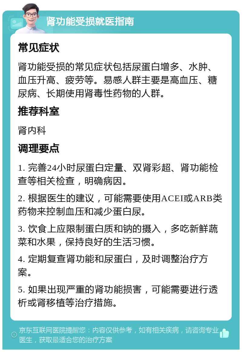 肾功能受损就医指南 常见症状 肾功能受损的常见症状包括尿蛋白增多、水肿、血压升高、疲劳等。易感人群主要是高血压、糖尿病、长期使用肾毒性药物的人群。 推荐科室 肾内科 调理要点 1. 完善24小时尿蛋白定量、双肾彩超、肾功能检查等相关检查，明确病因。 2. 根据医生的建议，可能需要使用ACEI或ARB类药物来控制血压和减少蛋白尿。 3. 饮食上应限制蛋白质和钠的摄入，多吃新鲜蔬菜和水果，保持良好的生活习惯。 4. 定期复查肾功能和尿蛋白，及时调整治疗方案。 5. 如果出现严重的肾功能损害，可能需要进行透析或肾移植等治疗措施。