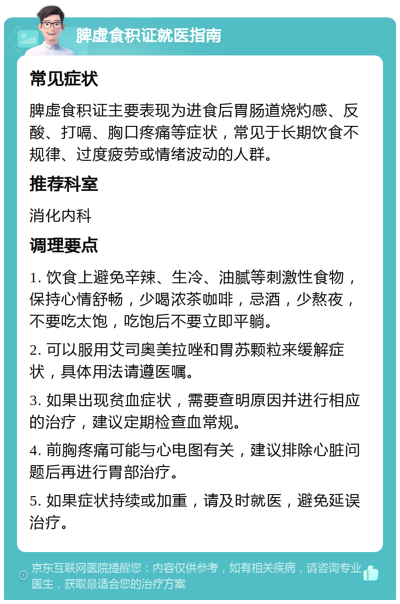 脾虚食积证就医指南 常见症状 脾虚食积证主要表现为进食后胃肠道烧灼感、反酸、打嗝、胸口疼痛等症状，常见于长期饮食不规律、过度疲劳或情绪波动的人群。 推荐科室 消化内科 调理要点 1. 饮食上避免辛辣、生冷、油腻等刺激性食物，保持心情舒畅，少喝浓茶咖啡，忌酒，少熬夜，不要吃太饱，吃饱后不要立即平躺。 2. 可以服用艾司奥美拉唑和胃苏颗粒来缓解症状，具体用法请遵医嘱。 3. 如果出现贫血症状，需要查明原因并进行相应的治疗，建议定期检查血常规。 4. 前胸疼痛可能与心电图有关，建议排除心脏问题后再进行胃部治疗。 5. 如果症状持续或加重，请及时就医，避免延误治疗。