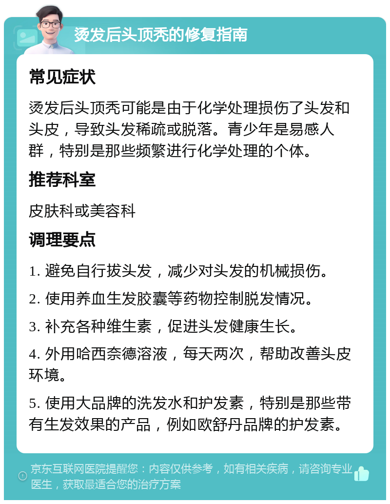 烫发后头顶秃的修复指南 常见症状 烫发后头顶秃可能是由于化学处理损伤了头发和头皮，导致头发稀疏或脱落。青少年是易感人群，特别是那些频繁进行化学处理的个体。 推荐科室 皮肤科或美容科 调理要点 1. 避免自行拔头发，减少对头发的机械损伤。 2. 使用养血生发胶囊等药物控制脱发情况。 3. 补充各种维生素，促进头发健康生长。 4. 外用哈西奈德溶液，每天两次，帮助改善头皮环境。 5. 使用大品牌的洗发水和护发素，特别是那些带有生发效果的产品，例如欧舒丹品牌的护发素。