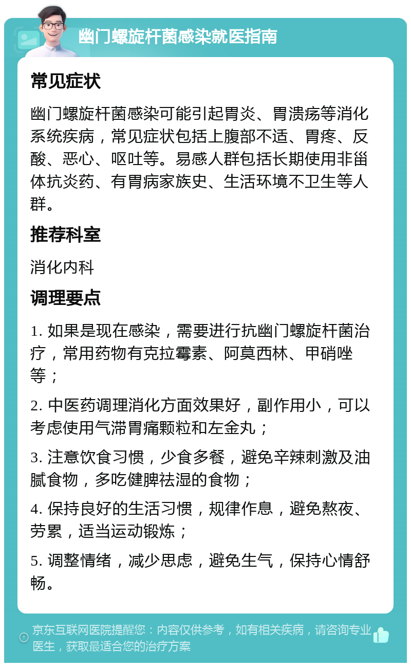 幽门螺旋杆菌感染就医指南 常见症状 幽门螺旋杆菌感染可能引起胃炎、胃溃疡等消化系统疾病，常见症状包括上腹部不适、胃疼、反酸、恶心、呕吐等。易感人群包括长期使用非甾体抗炎药、有胃病家族史、生活环境不卫生等人群。 推荐科室 消化内科 调理要点 1. 如果是现在感染，需要进行抗幽门螺旋杆菌治疗，常用药物有克拉霉素、阿莫西林、甲硝唑等； 2. 中医药调理消化方面效果好，副作用小，可以考虑使用气滞胃痛颗粒和左金丸； 3. 注意饮食习惯，少食多餐，避免辛辣刺激及油腻食物，多吃健脾祛湿的食物； 4. 保持良好的生活习惯，规律作息，避免熬夜、劳累，适当运动锻炼； 5. 调整情绪，减少思虑，避免生气，保持心情舒畅。