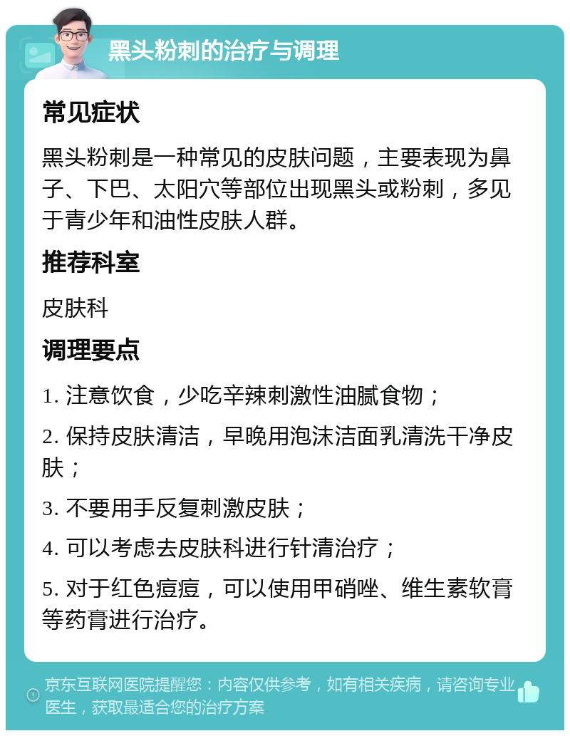 黑头粉刺的治疗与调理 常见症状 黑头粉刺是一种常见的皮肤问题，主要表现为鼻子、下巴、太阳穴等部位出现黑头或粉刺，多见于青少年和油性皮肤人群。 推荐科室 皮肤科 调理要点 1. 注意饮食，少吃辛辣刺激性油腻食物； 2. 保持皮肤清洁，早晚用泡沫洁面乳清洗干净皮肤； 3. 不要用手反复刺激皮肤； 4. 可以考虑去皮肤科进行针清治疗； 5. 对于红色痘痘，可以使用甲硝唑、维生素软膏等药膏进行治疗。