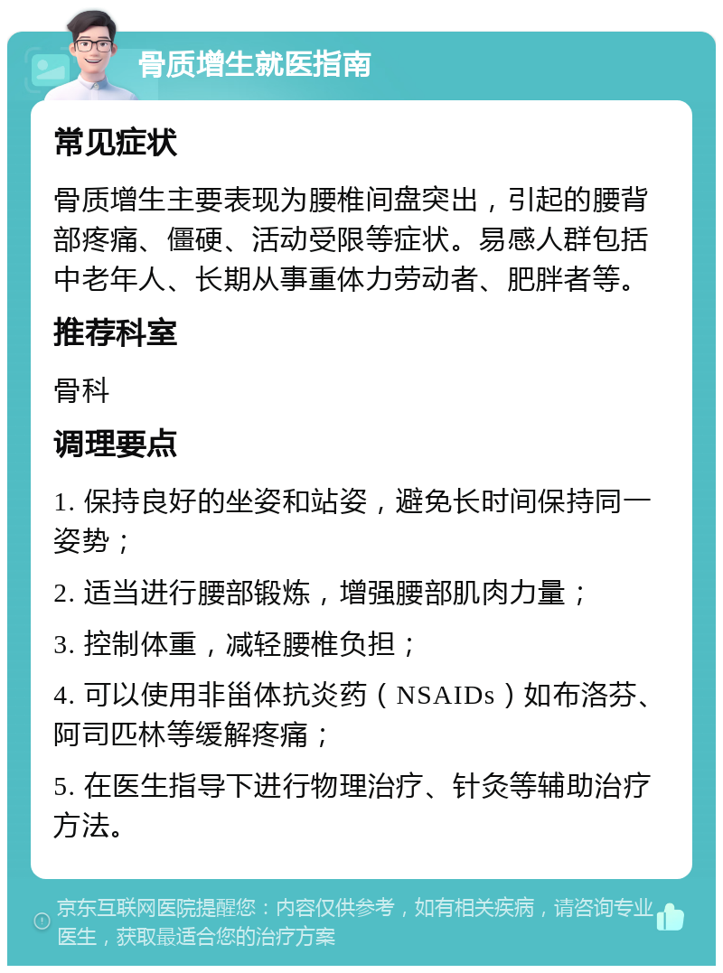 骨质增生就医指南 常见症状 骨质增生主要表现为腰椎间盘突出，引起的腰背部疼痛、僵硬、活动受限等症状。易感人群包括中老年人、长期从事重体力劳动者、肥胖者等。 推荐科室 骨科 调理要点 1. 保持良好的坐姿和站姿，避免长时间保持同一姿势； 2. 适当进行腰部锻炼，增强腰部肌肉力量； 3. 控制体重，减轻腰椎负担； 4. 可以使用非甾体抗炎药（NSAIDs）如布洛芬、阿司匹林等缓解疼痛； 5. 在医生指导下进行物理治疗、针灸等辅助治疗方法。