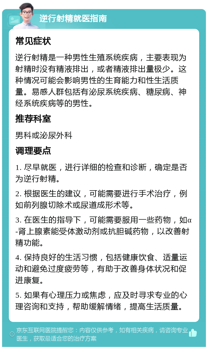 逆行射精就医指南 常见症状 逆行射精是一种男性生殖系统疾病，主要表现为射精时没有精液排出，或者精液排出量极少。这种情况可能会影响男性的生育能力和性生活质量。易感人群包括有泌尿系统疾病、糖尿病、神经系统疾病等的男性。 推荐科室 男科或泌尿外科 调理要点 1. 尽早就医，进行详细的检查和诊断，确定是否为逆行射精。 2. 根据医生的建议，可能需要进行手术治疗，例如前列腺切除术或尿道成形术等。 3. 在医生的指导下，可能需要服用一些药物，如α-肾上腺素能受体激动剂或抗胆碱药物，以改善射精功能。 4. 保持良好的生活习惯，包括健康饮食、适量运动和避免过度疲劳等，有助于改善身体状况和促进康复。 5. 如果有心理压力或焦虑，应及时寻求专业的心理咨询和支持，帮助缓解情绪，提高生活质量。