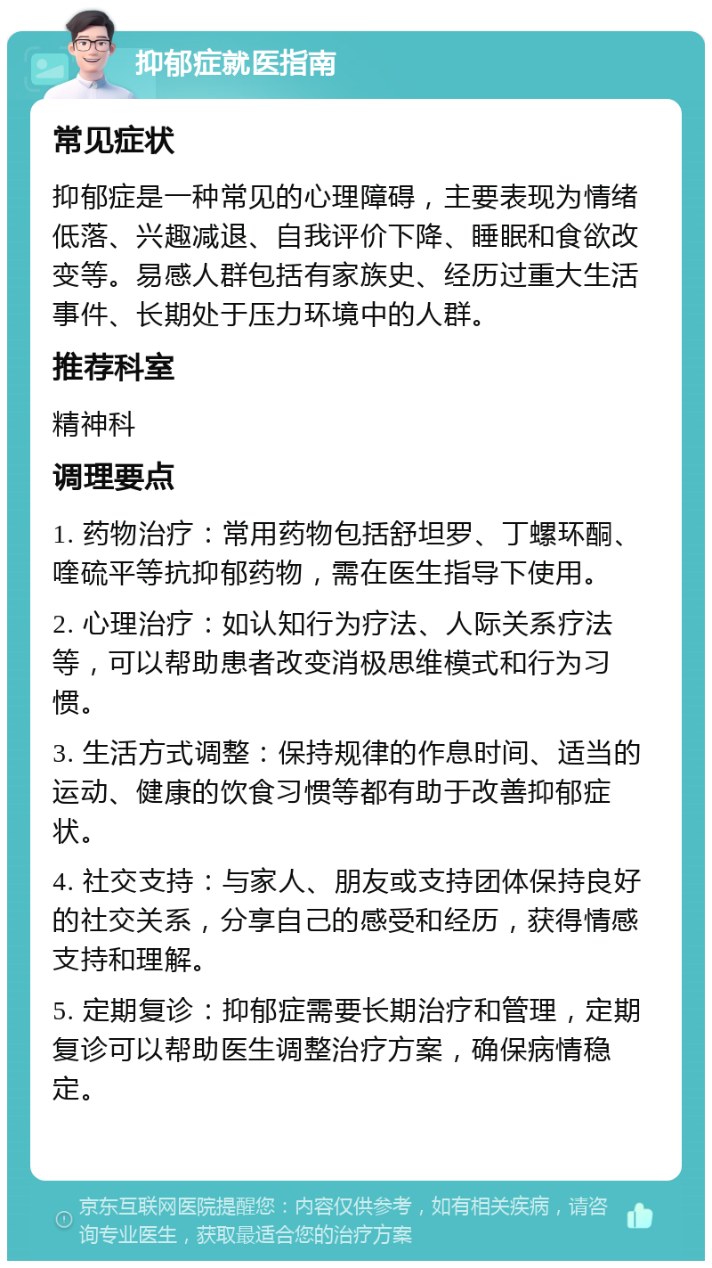 抑郁症就医指南 常见症状 抑郁症是一种常见的心理障碍，主要表现为情绪低落、兴趣减退、自我评价下降、睡眠和食欲改变等。易感人群包括有家族史、经历过重大生活事件、长期处于压力环境中的人群。 推荐科室 精神科 调理要点 1. 药物治疗：常用药物包括舒坦罗、丁螺环酮、喹硫平等抗抑郁药物，需在医生指导下使用。 2. 心理治疗：如认知行为疗法、人际关系疗法等，可以帮助患者改变消极思维模式和行为习惯。 3. 生活方式调整：保持规律的作息时间、适当的运动、健康的饮食习惯等都有助于改善抑郁症状。 4. 社交支持：与家人、朋友或支持团体保持良好的社交关系，分享自己的感受和经历，获得情感支持和理解。 5. 定期复诊：抑郁症需要长期治疗和管理，定期复诊可以帮助医生调整治疗方案，确保病情稳定。