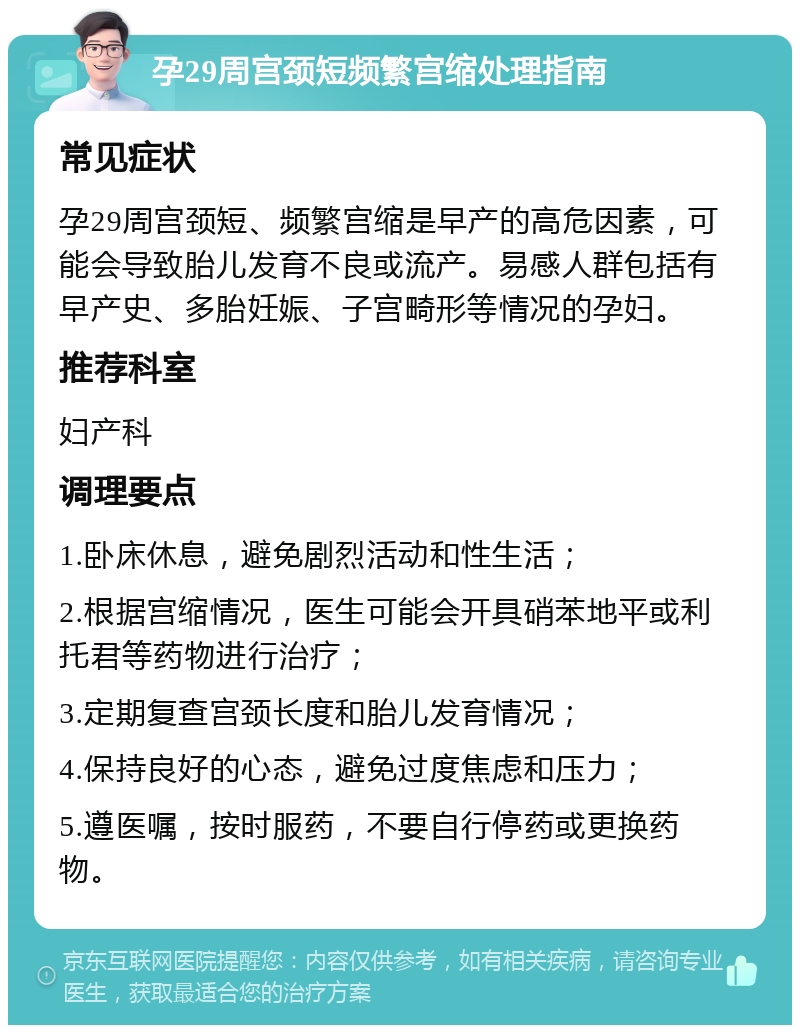 孕29周宫颈短频繁宫缩处理指南 常见症状 孕29周宫颈短、频繁宫缩是早产的高危因素，可能会导致胎儿发育不良或流产。易感人群包括有早产史、多胎妊娠、子宫畸形等情况的孕妇。 推荐科室 妇产科 调理要点 1.卧床休息，避免剧烈活动和性生活； 2.根据宫缩情况，医生可能会开具硝苯地平或利托君等药物进行治疗； 3.定期复查宫颈长度和胎儿发育情况； 4.保持良好的心态，避免过度焦虑和压力； 5.遵医嘱，按时服药，不要自行停药或更换药物。