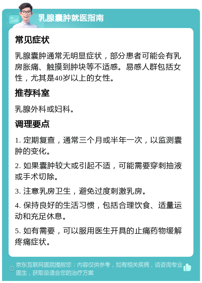 乳腺囊肿就医指南 常见症状 乳腺囊肿通常无明显症状，部分患者可能会有乳房胀痛、触摸到肿块等不适感。易感人群包括女性，尤其是40岁以上的女性。 推荐科室 乳腺外科或妇科。 调理要点 1. 定期复查，通常三个月或半年一次，以监测囊肿的变化。 2. 如果囊肿较大或引起不适，可能需要穿刺抽液或手术切除。 3. 注意乳房卫生，避免过度刺激乳房。 4. 保持良好的生活习惯，包括合理饮食、适量运动和充足休息。 5. 如有需要，可以服用医生开具的止痛药物缓解疼痛症状。