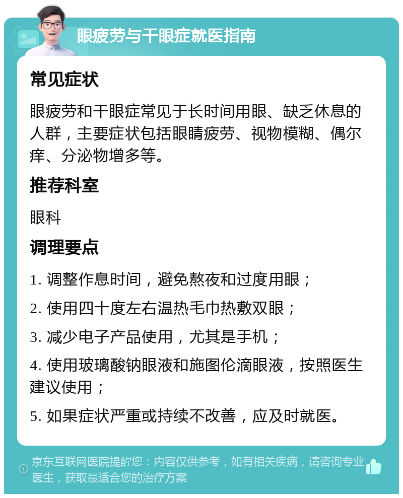 眼疲劳与干眼症就医指南 常见症状 眼疲劳和干眼症常见于长时间用眼、缺乏休息的人群，主要症状包括眼睛疲劳、视物模糊、偶尔痒、分泌物增多等。 推荐科室 眼科 调理要点 1. 调整作息时间，避免熬夜和过度用眼； 2. 使用四十度左右温热毛巾热敷双眼； 3. 减少电子产品使用，尤其是手机； 4. 使用玻璃酸钠眼液和施图伦滴眼液，按照医生建议使用； 5. 如果症状严重或持续不改善，应及时就医。