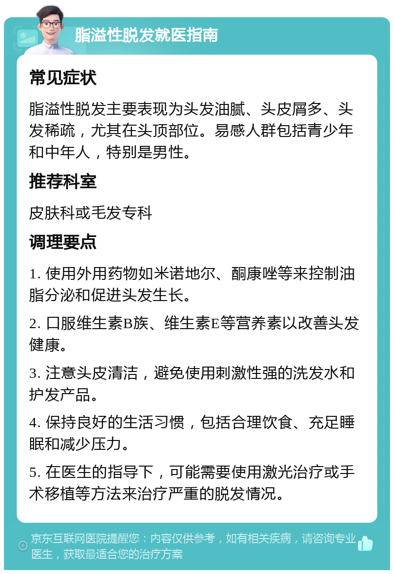 脂溢性脱发就医指南 常见症状 脂溢性脱发主要表现为头发油腻、头皮屑多、头发稀疏，尤其在头顶部位。易感人群包括青少年和中年人，特别是男性。 推荐科室 皮肤科或毛发专科 调理要点 1. 使用外用药物如米诺地尔、酮康唑等来控制油脂分泌和促进头发生长。 2. 口服维生素B族、维生素E等营养素以改善头发健康。 3. 注意头皮清洁，避免使用刺激性强的洗发水和护发产品。 4. 保持良好的生活习惯，包括合理饮食、充足睡眠和减少压力。 5. 在医生的指导下，可能需要使用激光治疗或手术移植等方法来治疗严重的脱发情况。