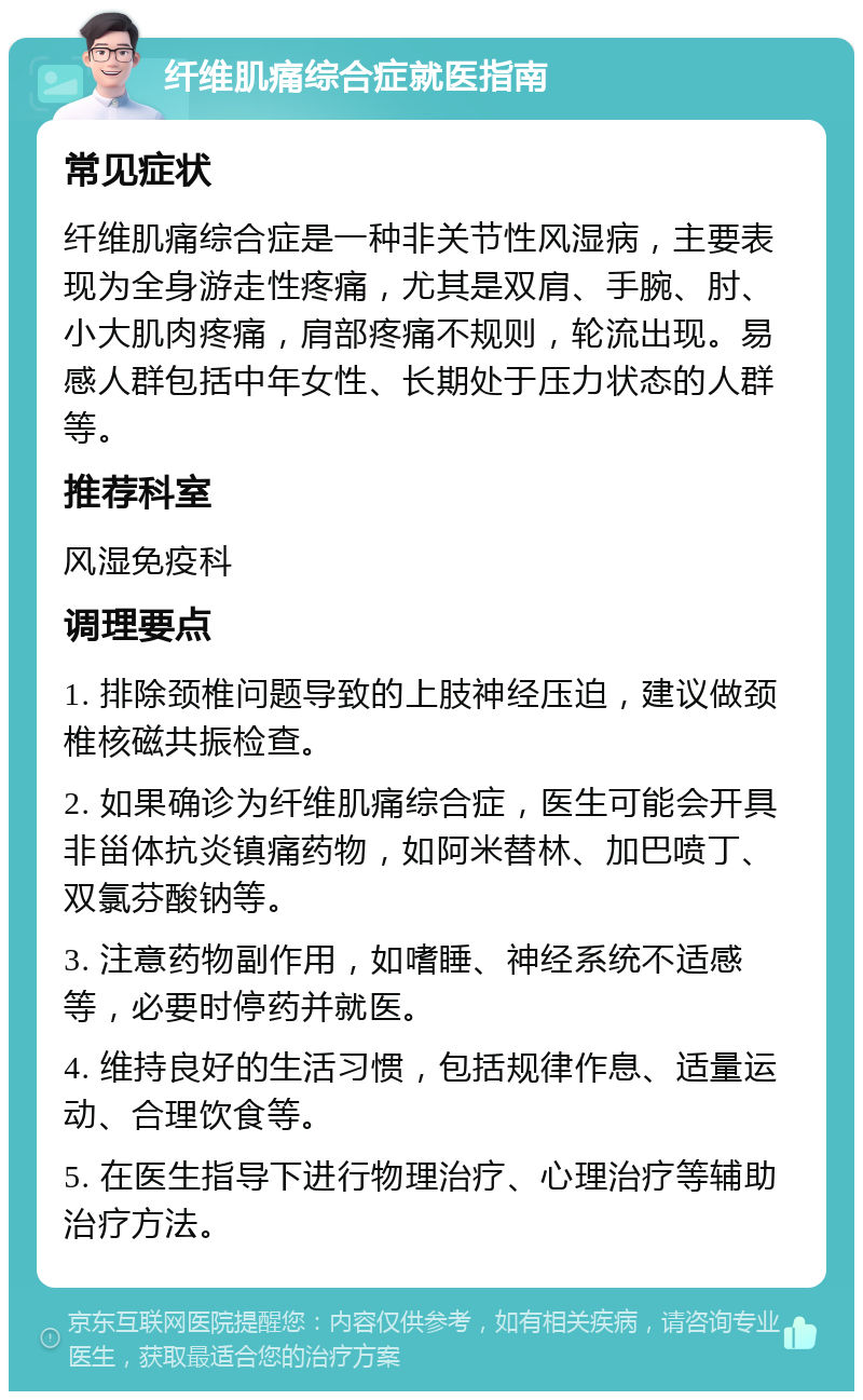 纤维肌痛综合症就医指南 常见症状 纤维肌痛综合症是一种非关节性风湿病，主要表现为全身游走性疼痛，尤其是双肩、手腕、肘、小大肌肉疼痛，肩部疼痛不规则，轮流出现。易感人群包括中年女性、长期处于压力状态的人群等。 推荐科室 风湿免疫科 调理要点 1. 排除颈椎问题导致的上肢神经压迫，建议做颈椎核磁共振检查。 2. 如果确诊为纤维肌痛综合症，医生可能会开具非甾体抗炎镇痛药物，如阿米替林、加巴喷丁、双氯芬酸钠等。 3. 注意药物副作用，如嗜睡、神经系统不适感等，必要时停药并就医。 4. 维持良好的生活习惯，包括规律作息、适量运动、合理饮食等。 5. 在医生指导下进行物理治疗、心理治疗等辅助治疗方法。