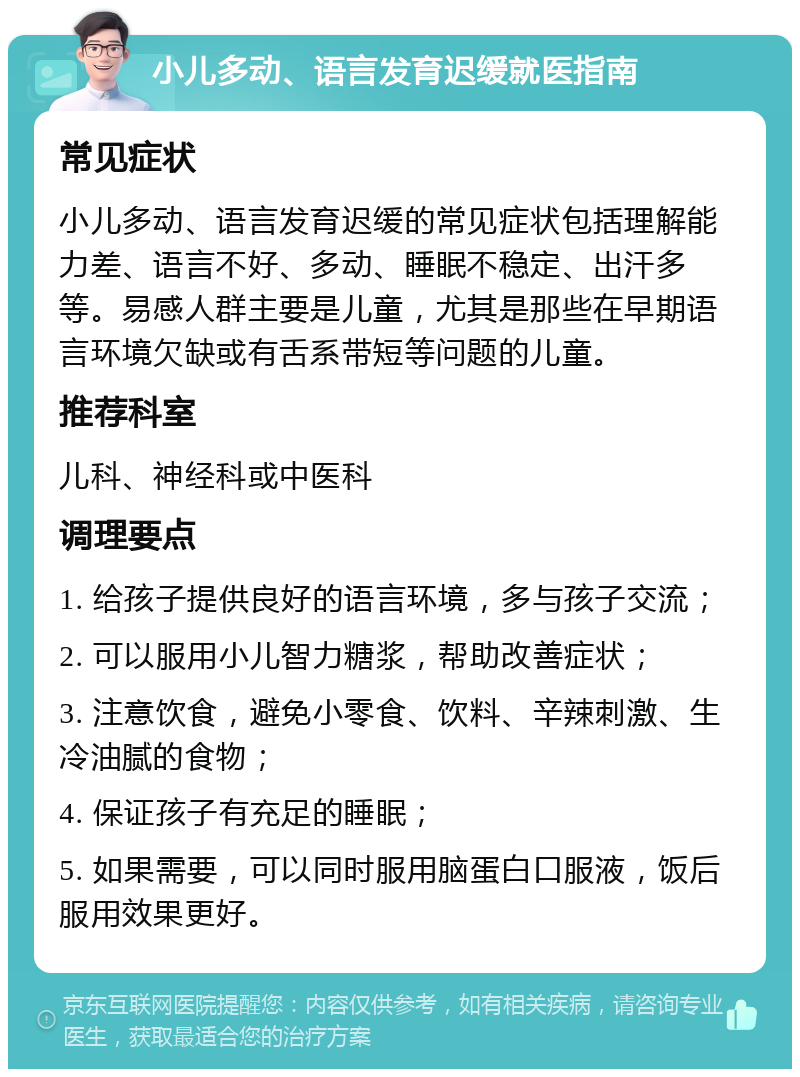 小儿多动、语言发育迟缓就医指南 常见症状 小儿多动、语言发育迟缓的常见症状包括理解能力差、语言不好、多动、睡眠不稳定、出汗多等。易感人群主要是儿童，尤其是那些在早期语言环境欠缺或有舌系带短等问题的儿童。 推荐科室 儿科、神经科或中医科 调理要点 1. 给孩子提供良好的语言环境，多与孩子交流； 2. 可以服用小儿智力糖浆，帮助改善症状； 3. 注意饮食，避免小零食、饮料、辛辣刺激、生冷油腻的食物； 4. 保证孩子有充足的睡眠； 5. 如果需要，可以同时服用脑蛋白口服液，饭后服用效果更好。