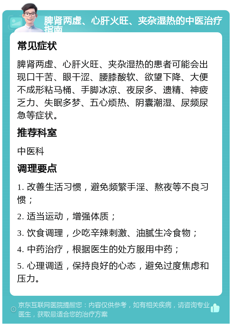 脾肾两虚、心肝火旺、夹杂湿热的中医治疗指南 常见症状 脾肾两虚、心肝火旺、夹杂湿热的患者可能会出现口干苦、眼干涩、腰膝酸软、欲望下降、大便不成形粘马桶、手脚冰凉、夜尿多、遗精、神疲乏力、失眠多梦、五心烦热、阴囊潮湿、尿频尿急等症状。 推荐科室 中医科 调理要点 1. 改善生活习惯，避免频繁手淫、熬夜等不良习惯； 2. 适当运动，增强体质； 3. 饮食调理，少吃辛辣刺激、油腻生冷食物； 4. 中药治疗，根据医生的处方服用中药； 5. 心理调适，保持良好的心态，避免过度焦虑和压力。