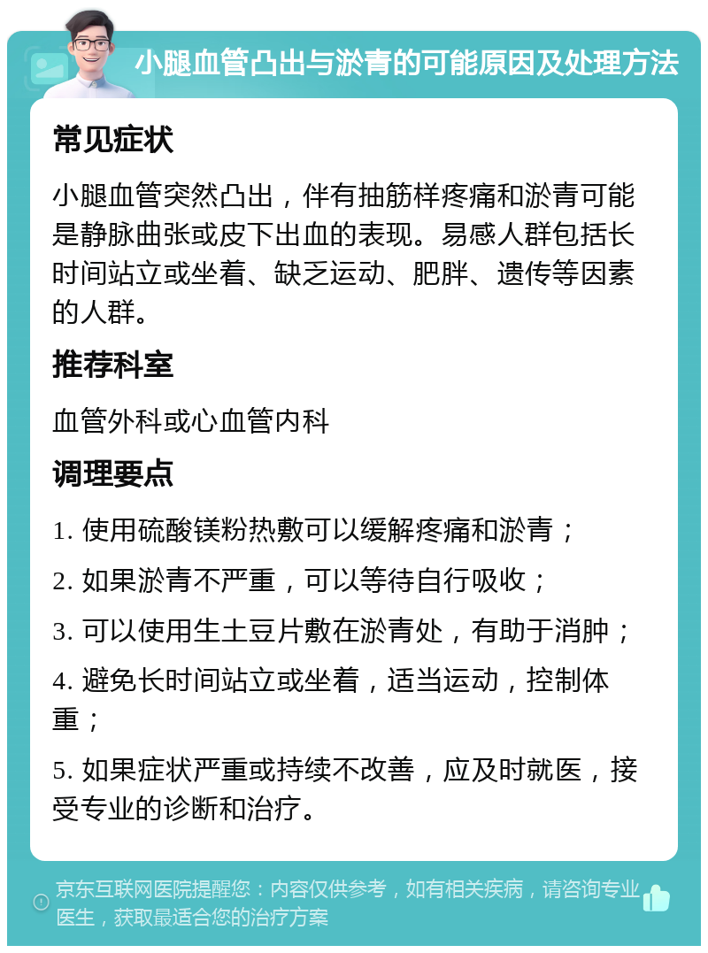 小腿血管凸出与淤青的可能原因及处理方法 常见症状 小腿血管突然凸出，伴有抽筋样疼痛和淤青可能是静脉曲张或皮下出血的表现。易感人群包括长时间站立或坐着、缺乏运动、肥胖、遗传等因素的人群。 推荐科室 血管外科或心血管内科 调理要点 1. 使用硫酸镁粉热敷可以缓解疼痛和淤青； 2. 如果淤青不严重，可以等待自行吸收； 3. 可以使用生土豆片敷在淤青处，有助于消肿； 4. 避免长时间站立或坐着，适当运动，控制体重； 5. 如果症状严重或持续不改善，应及时就医，接受专业的诊断和治疗。