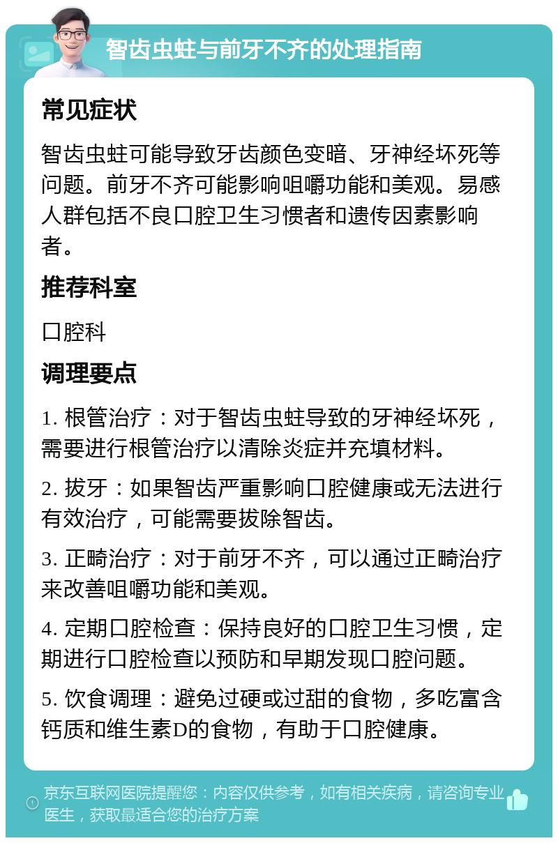 智齿虫蛀与前牙不齐的处理指南 常见症状 智齿虫蛀可能导致牙齿颜色变暗、牙神经坏死等问题。前牙不齐可能影响咀嚼功能和美观。易感人群包括不良口腔卫生习惯者和遗传因素影响者。 推荐科室 口腔科 调理要点 1. 根管治疗：对于智齿虫蛀导致的牙神经坏死，需要进行根管治疗以清除炎症并充填材料。 2. 拔牙：如果智齿严重影响口腔健康或无法进行有效治疗，可能需要拔除智齿。 3. 正畸治疗：对于前牙不齐，可以通过正畸治疗来改善咀嚼功能和美观。 4. 定期口腔检查：保持良好的口腔卫生习惯，定期进行口腔检查以预防和早期发现口腔问题。 5. 饮食调理：避免过硬或过甜的食物，多吃富含钙质和维生素D的食物，有助于口腔健康。