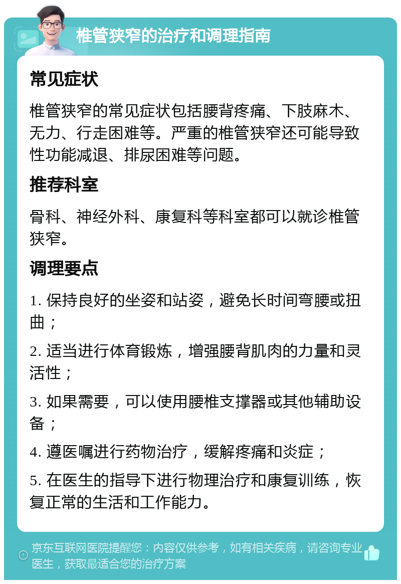 椎管狭窄的治疗和调理指南 常见症状 椎管狭窄的常见症状包括腰背疼痛、下肢麻木、无力、行走困难等。严重的椎管狭窄还可能导致性功能减退、排尿困难等问题。 推荐科室 骨科、神经外科、康复科等科室都可以就诊椎管狭窄。 调理要点 1. 保持良好的坐姿和站姿，避免长时间弯腰或扭曲； 2. 适当进行体育锻炼，增强腰背肌肉的力量和灵活性； 3. 如果需要，可以使用腰椎支撑器或其他辅助设备； 4. 遵医嘱进行药物治疗，缓解疼痛和炎症； 5. 在医生的指导下进行物理治疗和康复训练，恢复正常的生活和工作能力。