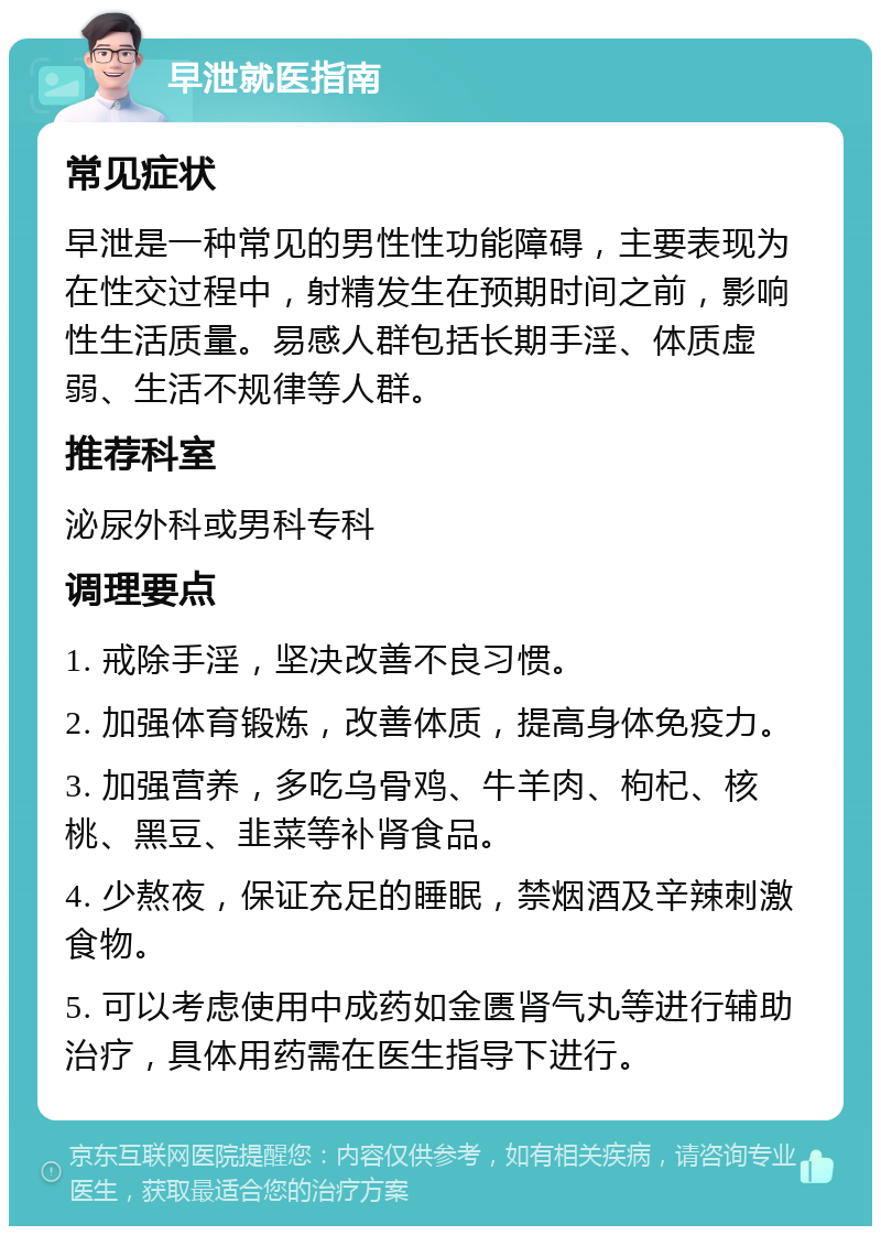 早泄就医指南 常见症状 早泄是一种常见的男性性功能障碍，主要表现为在性交过程中，射精发生在预期时间之前，影响性生活质量。易感人群包括长期手淫、体质虚弱、生活不规律等人群。 推荐科室 泌尿外科或男科专科 调理要点 1. 戒除手淫，坚决改善不良习惯。 2. 加强体育锻炼，改善体质，提高身体免疫力。 3. 加强营养，多吃乌骨鸡、牛羊肉、枸杞、核桃、黑豆、韭菜等补肾食品。 4. 少熬夜，保证充足的睡眠，禁烟酒及辛辣刺激食物。 5. 可以考虑使用中成药如金匮肾气丸等进行辅助治疗，具体用药需在医生指导下进行。