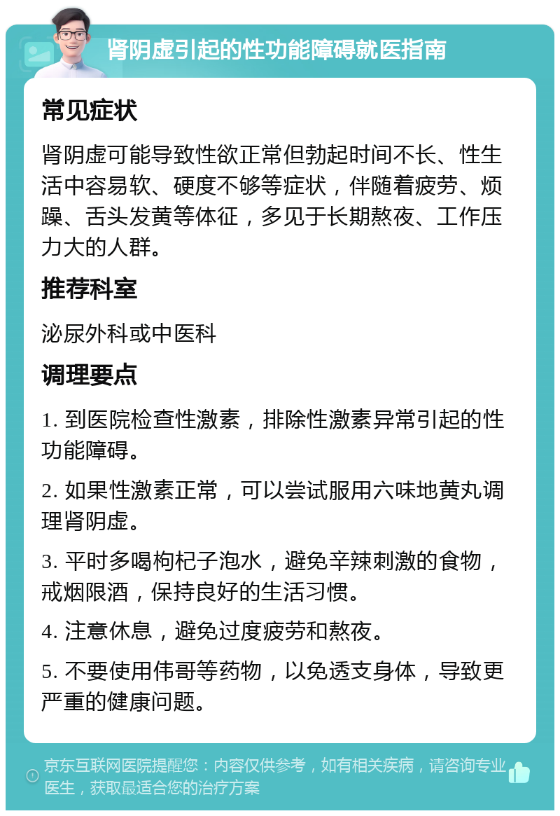 肾阴虚引起的性功能障碍就医指南 常见症状 肾阴虚可能导致性欲正常但勃起时间不长、性生活中容易软、硬度不够等症状，伴随着疲劳、烦躁、舌头发黄等体征，多见于长期熬夜、工作压力大的人群。 推荐科室 泌尿外科或中医科 调理要点 1. 到医院检查性激素，排除性激素异常引起的性功能障碍。 2. 如果性激素正常，可以尝试服用六味地黄丸调理肾阴虚。 3. 平时多喝枸杞子泡水，避免辛辣刺激的食物，戒烟限酒，保持良好的生活习惯。 4. 注意休息，避免过度疲劳和熬夜。 5. 不要使用伟哥等药物，以免透支身体，导致更严重的健康问题。