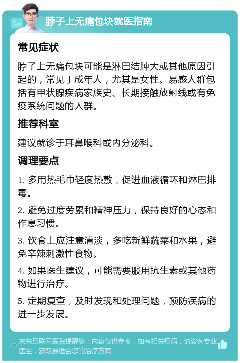 脖子上无痛包块就医指南 常见症状 脖子上无痛包块可能是淋巴结肿大或其他原因引起的，常见于成年人，尤其是女性。易感人群包括有甲状腺疾病家族史、长期接触放射线或有免疫系统问题的人群。 推荐科室 建议就诊于耳鼻喉科或内分泌科。 调理要点 1. 多用热毛巾轻度热敷，促进血液循环和淋巴排毒。 2. 避免过度劳累和精神压力，保持良好的心态和作息习惯。 3. 饮食上应注意清淡，多吃新鲜蔬菜和水果，避免辛辣刺激性食物。 4. 如果医生建议，可能需要服用抗生素或其他药物进行治疗。 5. 定期复查，及时发现和处理问题，预防疾病的进一步发展。