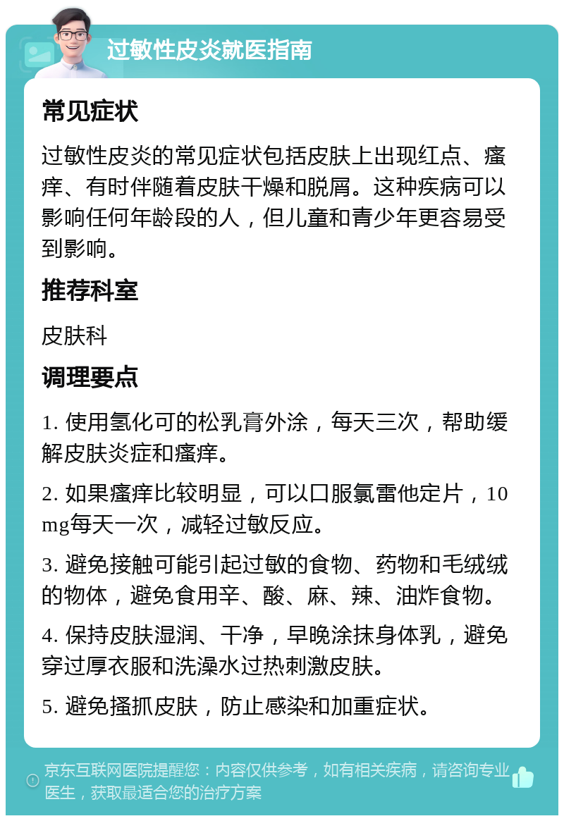 过敏性皮炎就医指南 常见症状 过敏性皮炎的常见症状包括皮肤上出现红点、瘙痒、有时伴随着皮肤干燥和脱屑。这种疾病可以影响任何年龄段的人，但儿童和青少年更容易受到影响。 推荐科室 皮肤科 调理要点 1. 使用氢化可的松乳膏外涂，每天三次，帮助缓解皮肤炎症和瘙痒。 2. 如果瘙痒比较明显，可以口服氯雷他定片，10mg每天一次，减轻过敏反应。 3. 避免接触可能引起过敏的食物、药物和毛绒绒的物体，避免食用辛、酸、麻、辣、油炸食物。 4. 保持皮肤湿润、干净，早晚涂抹身体乳，避免穿过厚衣服和洗澡水过热刺激皮肤。 5. 避免搔抓皮肤，防止感染和加重症状。