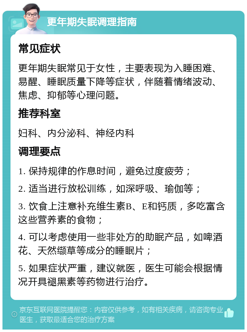 更年期失眠调理指南 常见症状 更年期失眠常见于女性，主要表现为入睡困难、易醒、睡眠质量下降等症状，伴随着情绪波动、焦虑、抑郁等心理问题。 推荐科室 妇科、内分泌科、神经内科 调理要点 1. 保持规律的作息时间，避免过度疲劳； 2. 适当进行放松训练，如深呼吸、瑜伽等； 3. 饮食上注意补充维生素B、E和钙质，多吃富含这些营养素的食物； 4. 可以考虑使用一些非处方的助眠产品，如啤酒花、天然缬草等成分的睡眠片； 5. 如果症状严重，建议就医，医生可能会根据情况开具褪黑素等药物进行治疗。