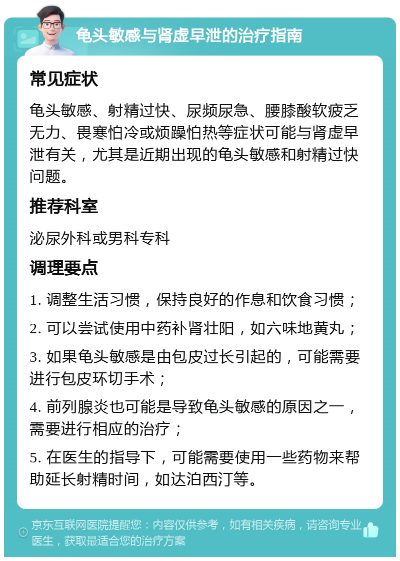 龟头敏感与肾虚早泄的治疗指南 常见症状 龟头敏感、射精过快、尿频尿急、腰膝酸软疲乏无力、畏寒怕冷或烦躁怕热等症状可能与肾虚早泄有关，尤其是近期出现的龟头敏感和射精过快问题。 推荐科室 泌尿外科或男科专科 调理要点 1. 调整生活习惯，保持良好的作息和饮食习惯； 2. 可以尝试使用中药补肾壮阳，如六味地黄丸； 3. 如果龟头敏感是由包皮过长引起的，可能需要进行包皮环切手术； 4. 前列腺炎也可能是导致龟头敏感的原因之一，需要进行相应的治疗； 5. 在医生的指导下，可能需要使用一些药物来帮助延长射精时间，如达泊西汀等。