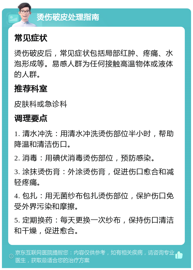 烫伤破皮处理指南 常见症状 烫伤破皮后，常见症状包括局部红肿、疼痛、水泡形成等。易感人群为任何接触高温物体或液体的人群。 推荐科室 皮肤科或急诊科 调理要点 1. 清水冲洗：用清水冲洗烫伤部位半小时，帮助降温和清洁伤口。 2. 消毒：用碘伏消毒烫伤部位，预防感染。 3. 涂抹烫伤膏：外涂烫伤膏，促进伤口愈合和减轻疼痛。 4. 包扎：用无菌纱布包扎烫伤部位，保护伤口免受外界污染和摩擦。 5. 定期换药：每天更换一次纱布，保持伤口清洁和干燥，促进愈合。