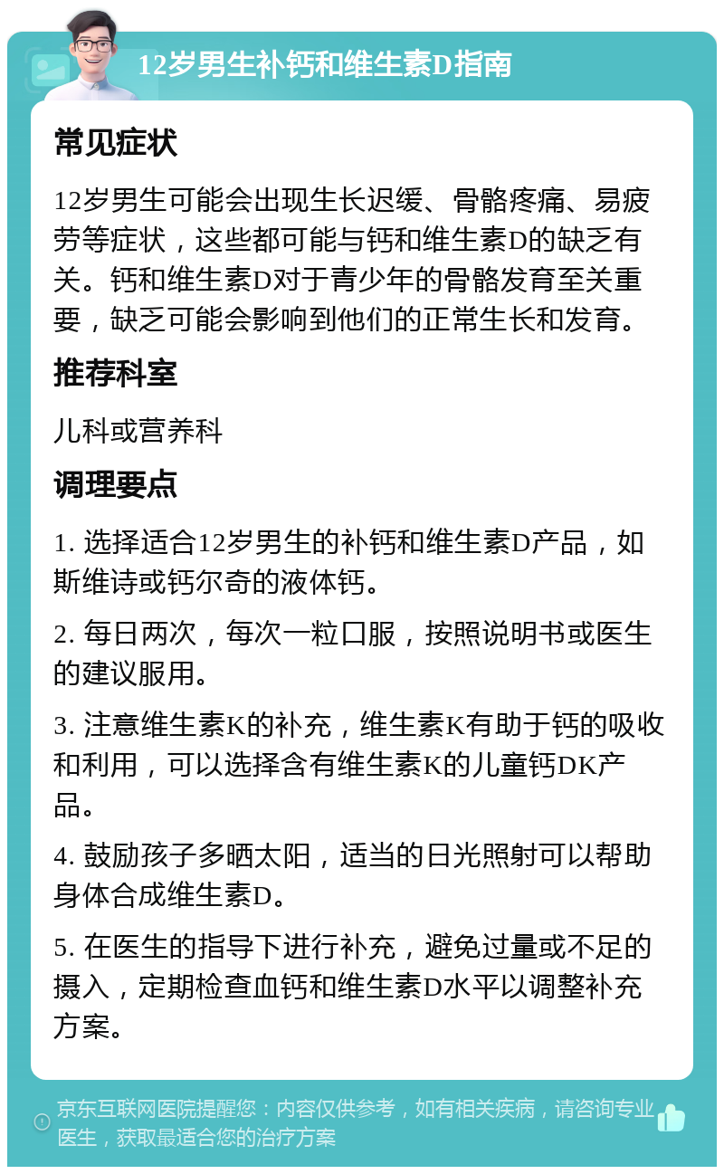 12岁男生补钙和维生素D指南 常见症状 12岁男生可能会出现生长迟缓、骨骼疼痛、易疲劳等症状，这些都可能与钙和维生素D的缺乏有关。钙和维生素D对于青少年的骨骼发育至关重要，缺乏可能会影响到他们的正常生长和发育。 推荐科室 儿科或营养科 调理要点 1. 选择适合12岁男生的补钙和维生素D产品，如斯维诗或钙尔奇的液体钙。 2. 每日两次，每次一粒口服，按照说明书或医生的建议服用。 3. 注意维生素K的补充，维生素K有助于钙的吸收和利用，可以选择含有维生素K的儿童钙DK产品。 4. 鼓励孩子多晒太阳，适当的日光照射可以帮助身体合成维生素D。 5. 在医生的指导下进行补充，避免过量或不足的摄入，定期检查血钙和维生素D水平以调整补充方案。