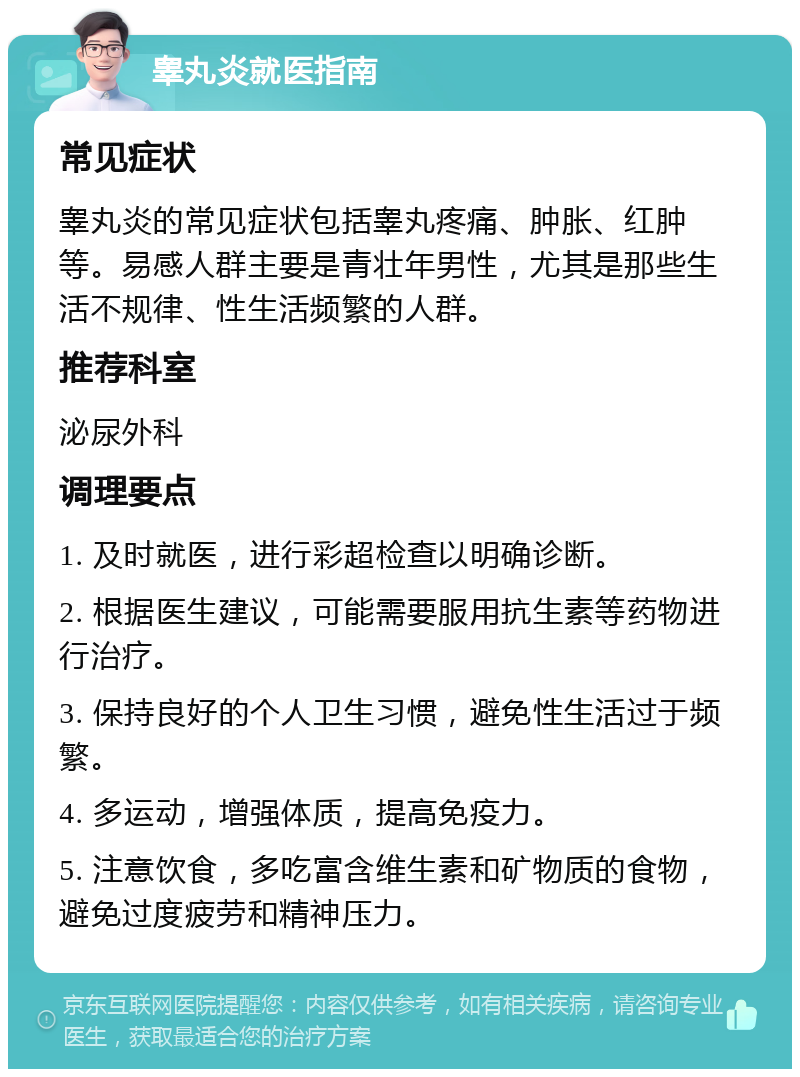 睾丸炎就医指南 常见症状 睾丸炎的常见症状包括睾丸疼痛、肿胀、红肿等。易感人群主要是青壮年男性，尤其是那些生活不规律、性生活频繁的人群。 推荐科室 泌尿外科 调理要点 1. 及时就医，进行彩超检查以明确诊断。 2. 根据医生建议，可能需要服用抗生素等药物进行治疗。 3. 保持良好的个人卫生习惯，避免性生活过于频繁。 4. 多运动，增强体质，提高免疫力。 5. 注意饮食，多吃富含维生素和矿物质的食物，避免过度疲劳和精神压力。