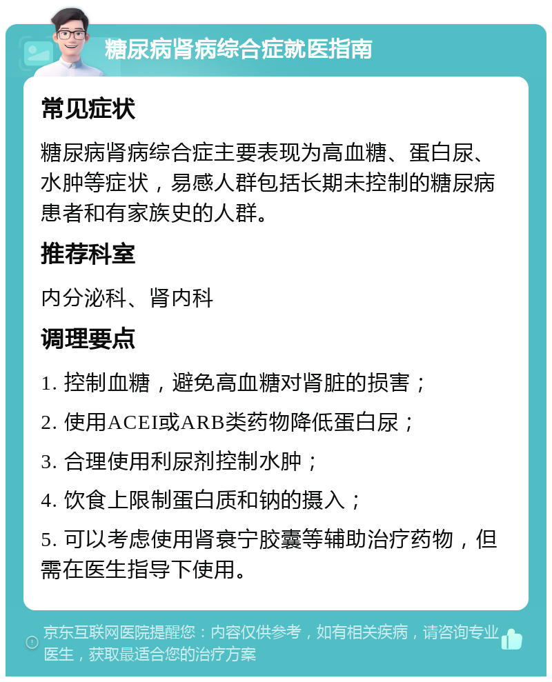 糖尿病肾病综合症就医指南 常见症状 糖尿病肾病综合症主要表现为高血糖、蛋白尿、水肿等症状，易感人群包括长期未控制的糖尿病患者和有家族史的人群。 推荐科室 内分泌科、肾内科 调理要点 1. 控制血糖，避免高血糖对肾脏的损害； 2. 使用ACEI或ARB类药物降低蛋白尿； 3. 合理使用利尿剂控制水肿； 4. 饮食上限制蛋白质和钠的摄入； 5. 可以考虑使用肾衰宁胶囊等辅助治疗药物，但需在医生指导下使用。