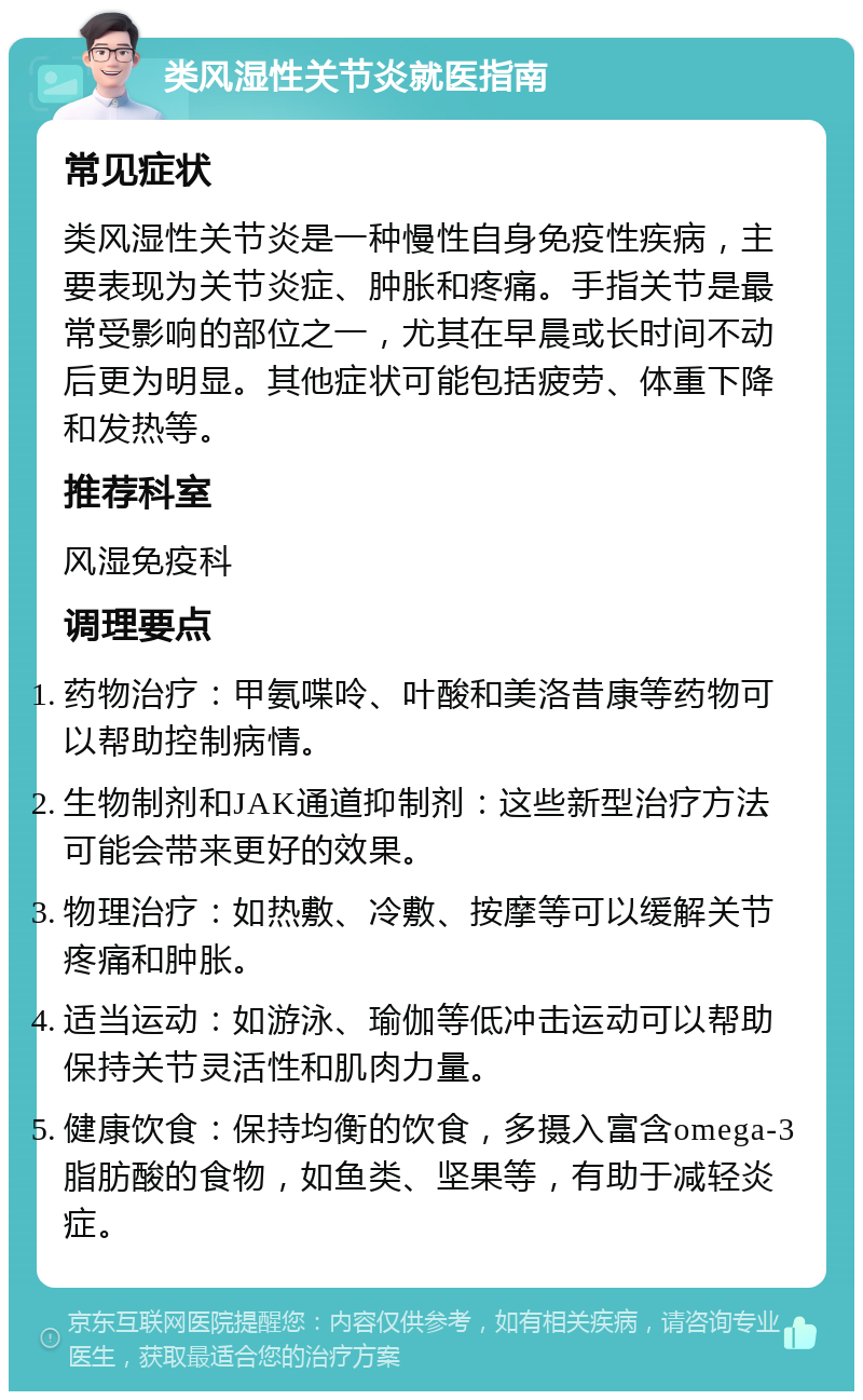 类风湿性关节炎就医指南 常见症状 类风湿性关节炎是一种慢性自身免疫性疾病，主要表现为关节炎症、肿胀和疼痛。手指关节是最常受影响的部位之一，尤其在早晨或长时间不动后更为明显。其他症状可能包括疲劳、体重下降和发热等。 推荐科室 风湿免疫科 调理要点 药物治疗：甲氨喋呤、叶酸和美洛昔康等药物可以帮助控制病情。 生物制剂和JAK通道抑制剂：这些新型治疗方法可能会带来更好的效果。 物理治疗：如热敷、冷敷、按摩等可以缓解关节疼痛和肿胀。 适当运动：如游泳、瑜伽等低冲击运动可以帮助保持关节灵活性和肌肉力量。 健康饮食：保持均衡的饮食，多摄入富含omega-3脂肪酸的食物，如鱼类、坚果等，有助于减轻炎症。