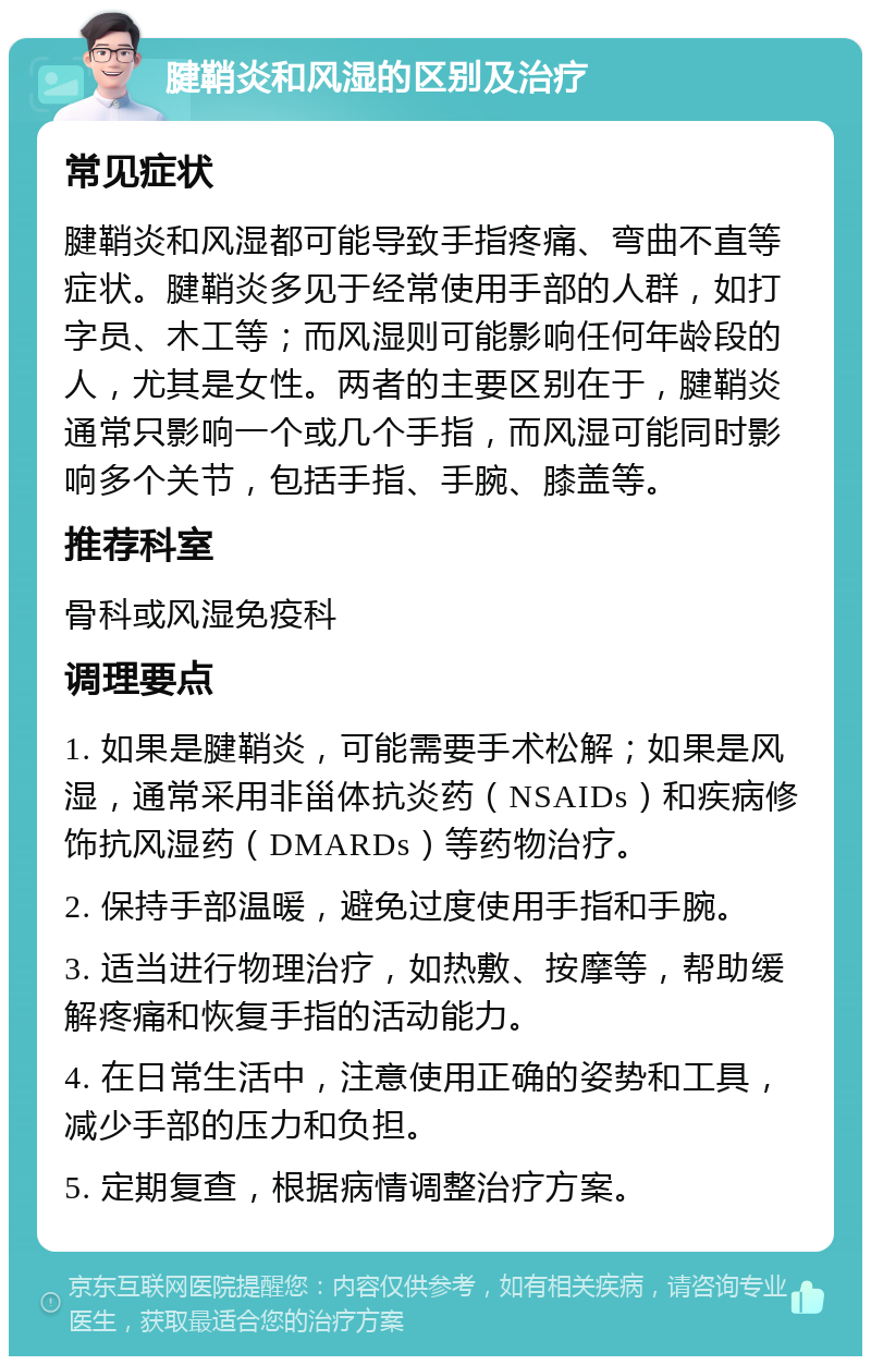 腱鞘炎和风湿的区别及治疗 常见症状 腱鞘炎和风湿都可能导致手指疼痛、弯曲不直等症状。腱鞘炎多见于经常使用手部的人群，如打字员、木工等；而风湿则可能影响任何年龄段的人，尤其是女性。两者的主要区别在于，腱鞘炎通常只影响一个或几个手指，而风湿可能同时影响多个关节，包括手指、手腕、膝盖等。 推荐科室 骨科或风湿免疫科 调理要点 1. 如果是腱鞘炎，可能需要手术松解；如果是风湿，通常采用非甾体抗炎药（NSAIDs）和疾病修饰抗风湿药（DMARDs）等药物治疗。 2. 保持手部温暖，避免过度使用手指和手腕。 3. 适当进行物理治疗，如热敷、按摩等，帮助缓解疼痛和恢复手指的活动能力。 4. 在日常生活中，注意使用正确的姿势和工具，减少手部的压力和负担。 5. 定期复查，根据病情调整治疗方案。