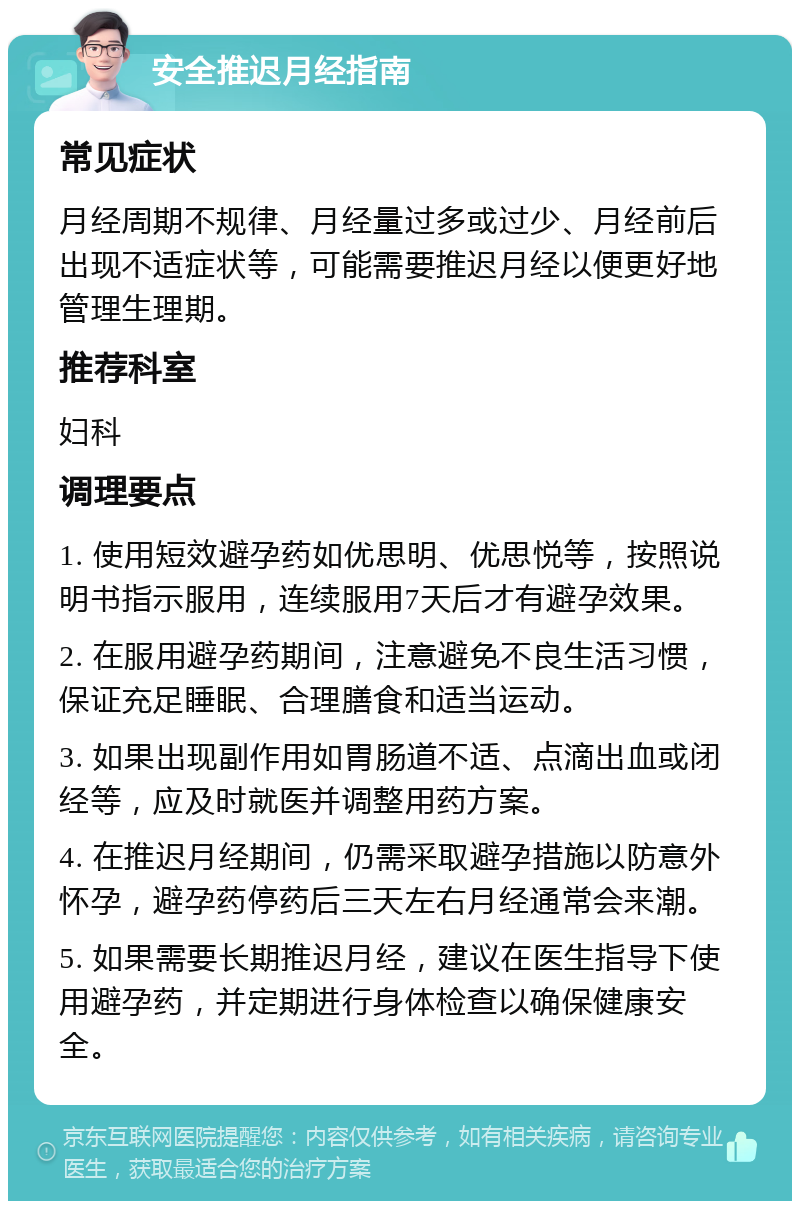 安全推迟月经指南 常见症状 月经周期不规律、月经量过多或过少、月经前后出现不适症状等，可能需要推迟月经以便更好地管理生理期。 推荐科室 妇科 调理要点 1. 使用短效避孕药如优思明、优思悦等，按照说明书指示服用，连续服用7天后才有避孕效果。 2. 在服用避孕药期间，注意避免不良生活习惯，保证充足睡眠、合理膳食和适当运动。 3. 如果出现副作用如胃肠道不适、点滴出血或闭经等，应及时就医并调整用药方案。 4. 在推迟月经期间，仍需采取避孕措施以防意外怀孕，避孕药停药后三天左右月经通常会来潮。 5. 如果需要长期推迟月经，建议在医生指导下使用避孕药，并定期进行身体检查以确保健康安全。