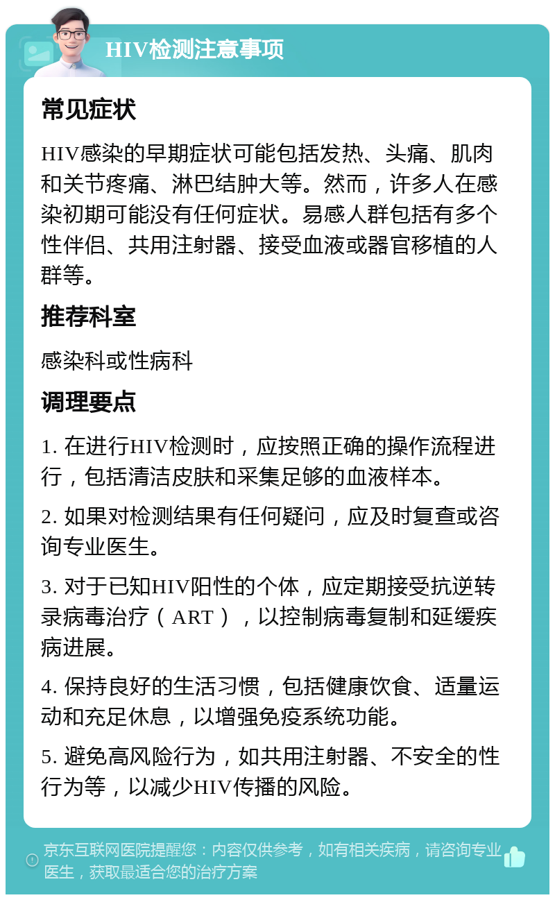 HIV检测注意事项 常见症状 HIV感染的早期症状可能包括发热、头痛、肌肉和关节疼痛、淋巴结肿大等。然而，许多人在感染初期可能没有任何症状。易感人群包括有多个性伴侣、共用注射器、接受血液或器官移植的人群等。 推荐科室 感染科或性病科 调理要点 1. 在进行HIV检测时，应按照正确的操作流程进行，包括清洁皮肤和采集足够的血液样本。 2. 如果对检测结果有任何疑问，应及时复查或咨询专业医生。 3. 对于已知HIV阳性的个体，应定期接受抗逆转录病毒治疗（ART），以控制病毒复制和延缓疾病进展。 4. 保持良好的生活习惯，包括健康饮食、适量运动和充足休息，以增强免疫系统功能。 5. 避免高风险行为，如共用注射器、不安全的性行为等，以减少HIV传播的风险。