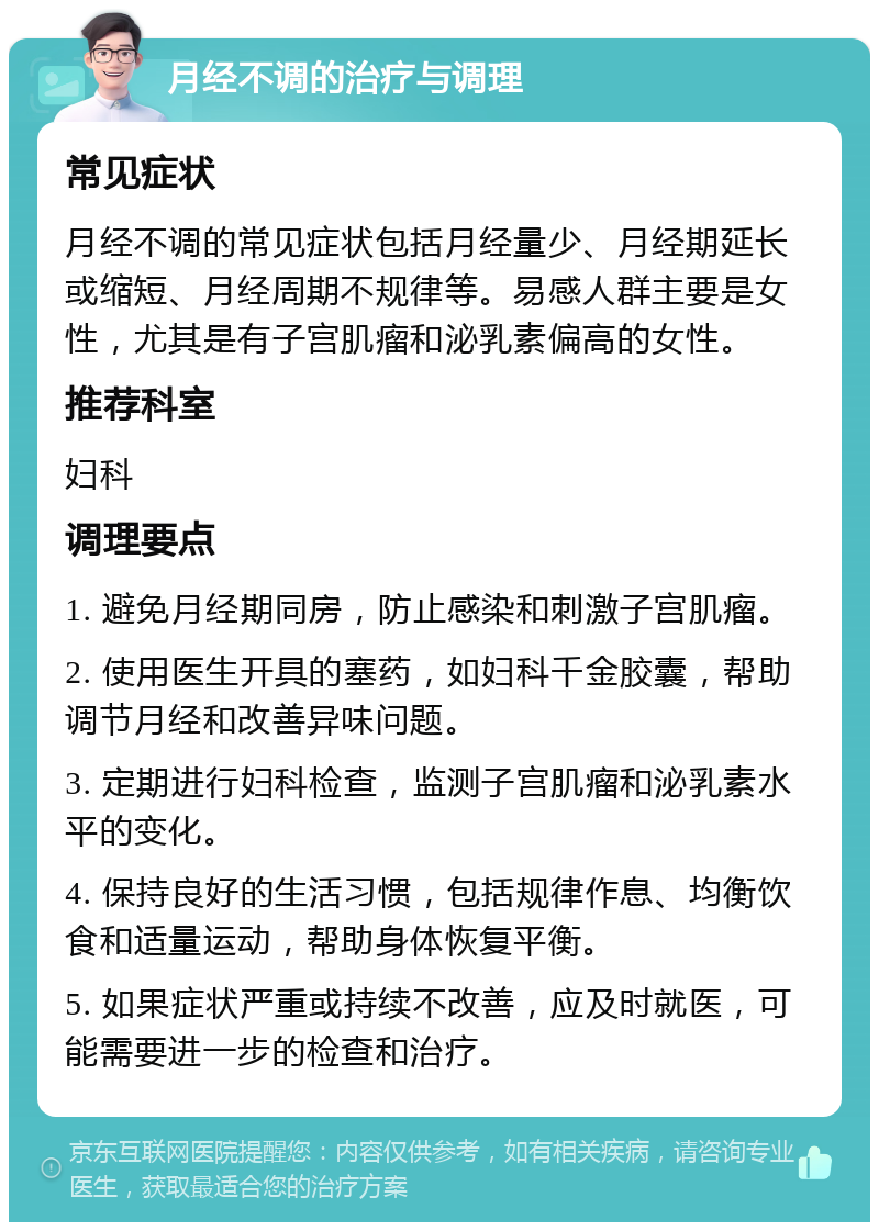 月经不调的治疗与调理 常见症状 月经不调的常见症状包括月经量少、月经期延长或缩短、月经周期不规律等。易感人群主要是女性，尤其是有子宫肌瘤和泌乳素偏高的女性。 推荐科室 妇科 调理要点 1. 避免月经期同房，防止感染和刺激子宫肌瘤。 2. 使用医生开具的塞药，如妇科千金胶囊，帮助调节月经和改善异味问题。 3. 定期进行妇科检查，监测子宫肌瘤和泌乳素水平的变化。 4. 保持良好的生活习惯，包括规律作息、均衡饮食和适量运动，帮助身体恢复平衡。 5. 如果症状严重或持续不改善，应及时就医，可能需要进一步的检查和治疗。