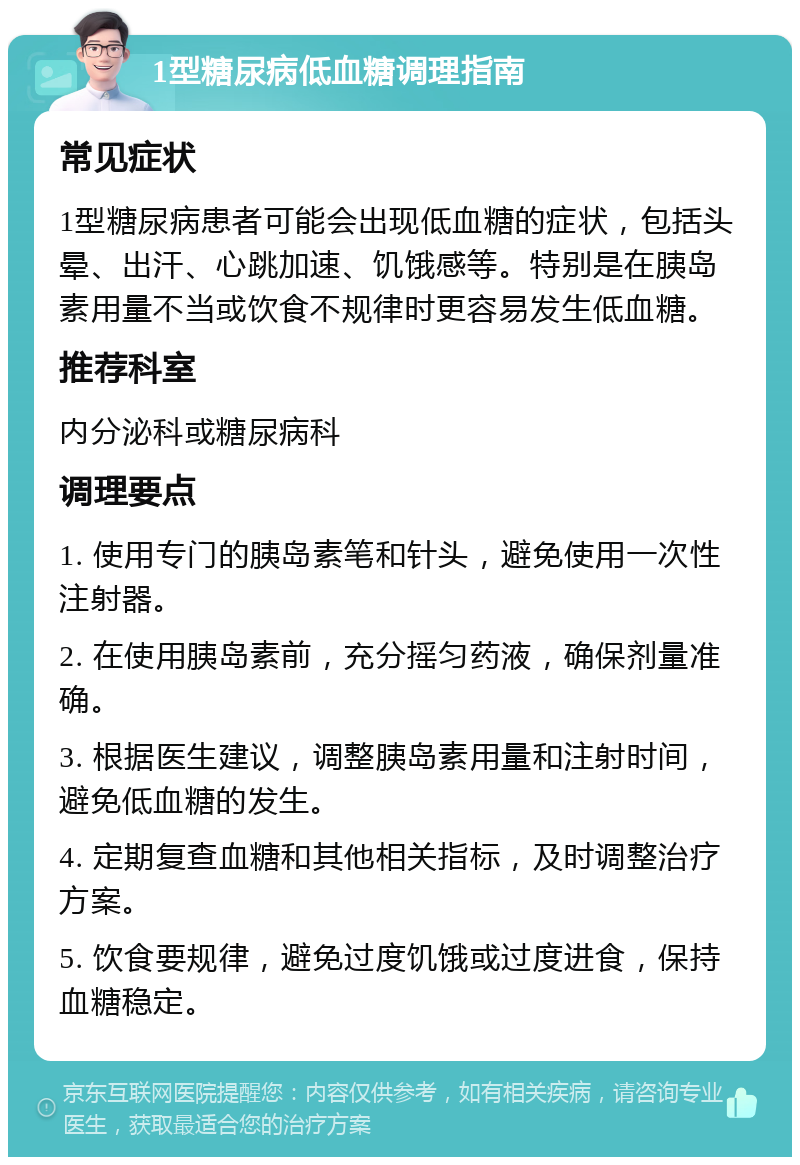 1型糖尿病低血糖调理指南 常见症状 1型糖尿病患者可能会出现低血糖的症状，包括头晕、出汗、心跳加速、饥饿感等。特别是在胰岛素用量不当或饮食不规律时更容易发生低血糖。 推荐科室 内分泌科或糖尿病科 调理要点 1. 使用专门的胰岛素笔和针头，避免使用一次性注射器。 2. 在使用胰岛素前，充分摇匀药液，确保剂量准确。 3. 根据医生建议，调整胰岛素用量和注射时间，避免低血糖的发生。 4. 定期复查血糖和其他相关指标，及时调整治疗方案。 5. 饮食要规律，避免过度饥饿或过度进食，保持血糖稳定。