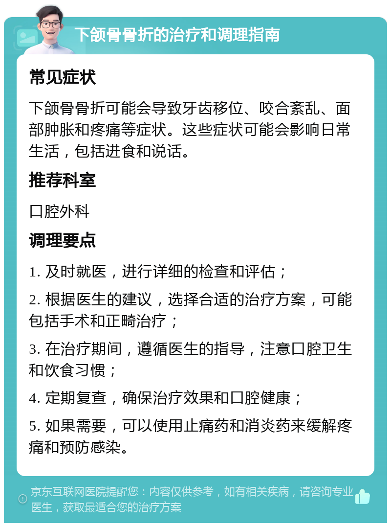 下颌骨骨折的治疗和调理指南 常见症状 下颌骨骨折可能会导致牙齿移位、咬合紊乱、面部肿胀和疼痛等症状。这些症状可能会影响日常生活，包括进食和说话。 推荐科室 口腔外科 调理要点 1. 及时就医，进行详细的检查和评估； 2. 根据医生的建议，选择合适的治疗方案，可能包括手术和正畸治疗； 3. 在治疗期间，遵循医生的指导，注意口腔卫生和饮食习惯； 4. 定期复查，确保治疗效果和口腔健康； 5. 如果需要，可以使用止痛药和消炎药来缓解疼痛和预防感染。