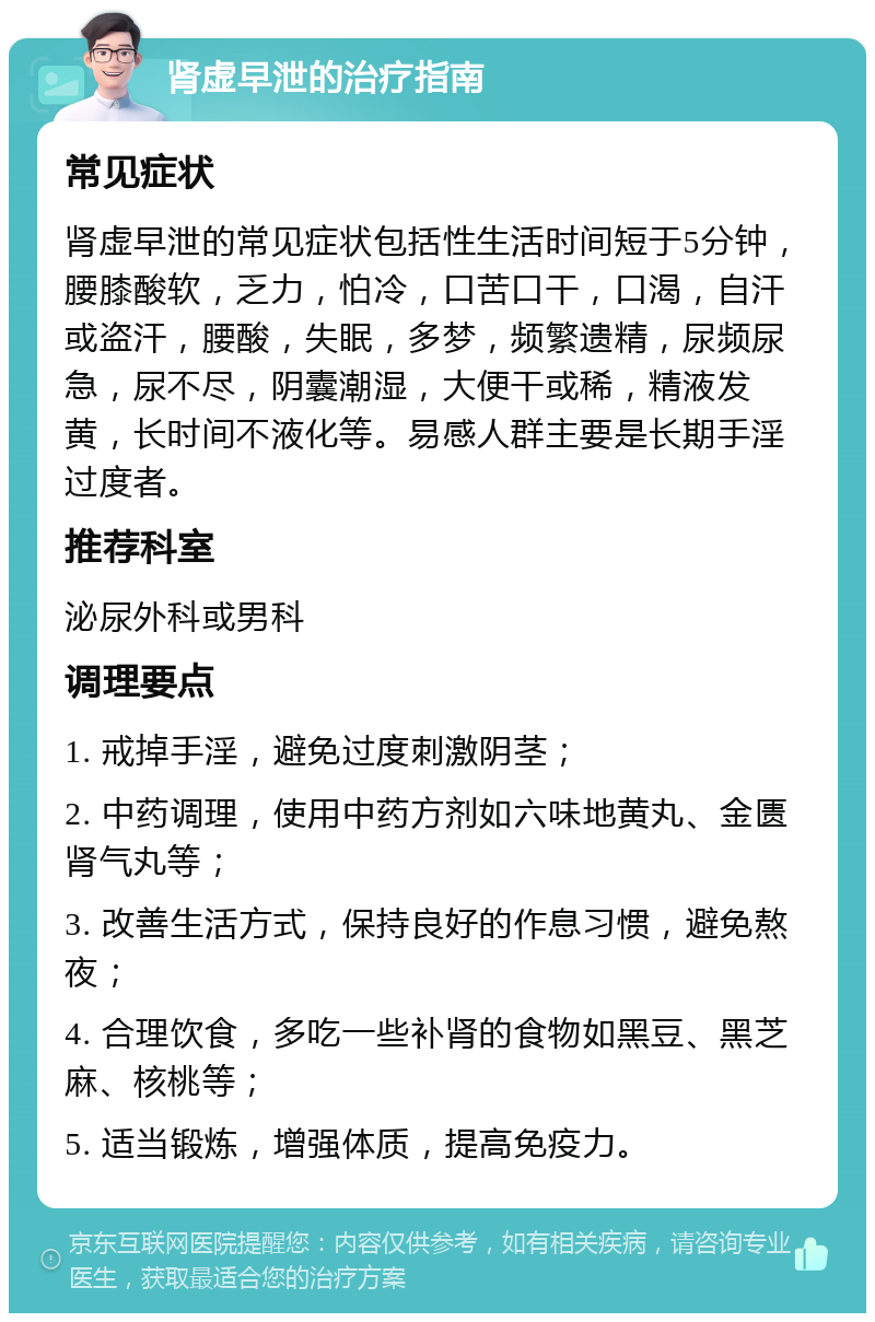 肾虚早泄的治疗指南 常见症状 肾虚早泄的常见症状包括性生活时间短于5分钟，腰膝酸软，乏力，怕冷，口苦口干，口渴，自汗或盗汗，腰酸，失眠，多梦，频繁遗精，尿频尿急，尿不尽，阴囊潮湿，大便干或稀，精液发黄，长时间不液化等。易感人群主要是长期手淫过度者。 推荐科室 泌尿外科或男科 调理要点 1. 戒掉手淫，避免过度刺激阴茎； 2. 中药调理，使用中药方剂如六味地黄丸、金匮肾气丸等； 3. 改善生活方式，保持良好的作息习惯，避免熬夜； 4. 合理饮食，多吃一些补肾的食物如黑豆、黑芝麻、核桃等； 5. 适当锻炼，增强体质，提高免疫力。