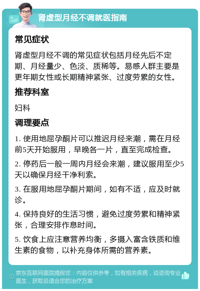 肾虚型月经不调就医指南 常见症状 肾虚型月经不调的常见症状包括月经先后不定期、月经量少、色淡、质稀等。易感人群主要是更年期女性或长期精神紧张、过度劳累的女性。 推荐科室 妇科 调理要点 1. 使用地屈孕酮片可以推迟月经来潮，需在月经前5天开始服用，早晚各一片，直至完成检查。 2. 停药后一般一周内月经会来潮，建议服用至少5天以确保月经干净利索。 3. 在服用地屈孕酮片期间，如有不适，应及时就诊。 4. 保持良好的生活习惯，避免过度劳累和精神紧张，合理安排作息时间。 5. 饮食上应注意营养均衡，多摄入富含铁质和维生素的食物，以补充身体所需的营养素。